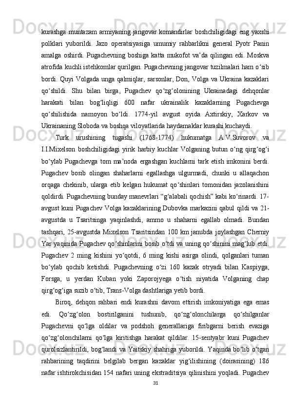 kurashga   muntazam  armiyaning  jangovar   komandirlar   boshchiligidagi   eng yaxshi
polklari   yuborildi.   Jazo   operatsiyasiga   umumiy   rahbarlikni   general   Pyotr   Panin
amalga  oshirdi. Pugachevning  boshiga  katta  mukofot  va’da  qilingan edi.  Moskva
atrofida kuchli istehkomlar qurilgan. Pugachevning jangovar tuzilmalari ham o sibʻ
bordi. Quyi  Volgada  unga qalmiqlar, sarsonlar,  Don, Volga va Ukraina kazaklari
qo shildi.   Shu   bilan   birga,   Pugachev   qo zg olonining   Ukrainadagi   dehqonlar	
ʻ ʻ ʻ
harakati   bilan   bog liqligi   600   nafar   ukrainalik   kazaklarning   Pugachevga	
ʻ
qo shilishida   namoyon   bo ldi.   1774-yil   avgust   oyida   Axtirskiy,   Xarkov   va	
ʻ ʻ
Ukrainaning Sloboda va boshqa viloyatlarida haydamaklar kurashi kuchaydi. 
Turk   urushining   tugashi   (1768-1774)   hukumatga   A.V.Suvorov   va
I.I.Mixelson   boshchiligidagi   yirik   harbiy   kuchlar   Volganing   butun   o ng   qirg og i	
ʻ ʻ ʻ
bo ylab   Pugachevga   tom   ma’noda   ergashgan   kuchlarni   tark   etish   imkonini   berdi.	
ʻ
Pugachev   bosib   olingan   shaharlarni   egallashga   ulgurmadi,   chunki   u   allaqachon
orqaga   chekinib,   ularga   еtib   kelgan   hukumat   qo shinlari   tomonidan   jazolanishini	
ʻ
qoldirdi. Pugachevning bunday manevrlari “g alabali qochish” kabi ko rinardi. 17-	
ʻ ʻ
avgust kuni Pugachev Volga kazaklarining Dubovka markazini qabul qildi va 21-
avgustda   u   Tsaritsinga   yaqinlashdi,   ammo   u   shaharni   egallab   olmadi.   Bundan
tashqari,   25-avgustda   Mixelson   Tsaritsindan   100  km   janubda   joylashgan   Cherniy
Yar yaqinida Pugachev qo shinlarini bosib o tdi va uning qo shinini mag lub etdi.	
ʻ ʻ ʻ ʻ
Pugachev   2   ming   kishini   yo qotdi,   6   ming   kishi   asirga   olindi,   qolganlari   tuman	
ʻ
bo ylab   qochib   ketishdi.   Pugachevning   o zi   160   kazak   otryadi   bilan   Kaspiyga,	
ʻ ʻ
Forsga,   u   yеrdan   Kuban   yoki   Zaporojyega   o tish   niyatida   Volganing   chap	
ʻ
qirg og iga suzib o tib, Trans-Volga dashtlariga yеtib bordi.	
ʻ ʻ ʻ
Biroq,   dehqon   rahbari   endi   kurashni   davom   ettirish   imkoniyatiga   ega   emas
edi.   Qo zg olon   bostirilganini   tushunib,   qo zg olonchilarga   qo shilganlar	
ʻ ʻ ʻ ʻ ʻ
Pugachevni   qo lga   oldilar   va   podshoh   generallariga   firibgarni   berish   evaziga	
ʻ
qo zg olonchilarni   qo lga   kiritishga   harakat   qildilar.   15-sentyabr   kuni   Pugachev	
ʻ ʻ ʻ
qurolsizlantirildi, bog landi va Yaitskiy shahriga yuborildi. Yaqinda bo lib o tgan	
ʻ ʻ ʻ
rahbarining   taqdirini   belgilab   bergan   kazaklar   yig ilishining   (doirasining)   186	
ʻ
nafar ishtirokchisidan 154 nafari uning ekstraditsiya qilinishini yoqladi. Pugachev
31 