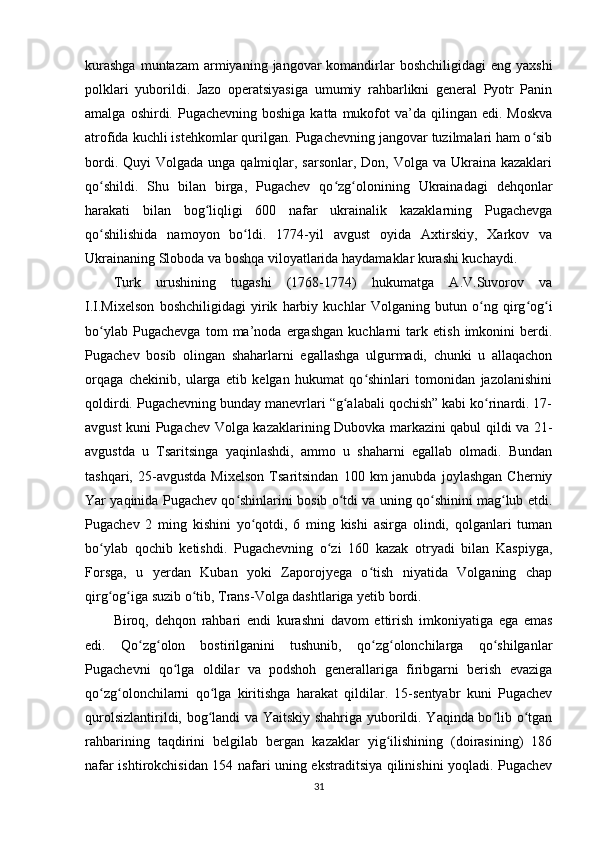 kurashga   muntazam  armiyaning  jangovar   komandirlar   boshchiligidagi   eng yaxshi
polklari   yuborildi.   Jazo   operatsiyasiga   umumiy   rahbarlikni   general   Pyotr   Panin
amalga  oshirdi. Pugachevning  boshiga  katta  mukofot  va’da  qilingan edi.  Moskva
atrofida kuchli istehkomlar qurilgan. Pugachevning jangovar tuzilmalari ham o sibʻ
bordi. Quyi  Volgada  unga qalmiqlar, sarsonlar,  Don, Volga va Ukraina kazaklari
qo shildi.   Shu   bilan   birga,   Pugachev   qo zg olonining   Ukrainadagi   dehqonlar	
ʻ ʻ ʻ
harakati   bilan   bog liqligi   600   nafar   ukrainalik   kazaklarning   Pugachevga	
ʻ
qo shilishida   namoyon   bo ldi.   1774-yil   avgust   oyida   Axtirskiy,   Xarkov   va	
ʻ ʻ
Ukrainaning Sloboda va boshqa viloyatlarida haydamaklar kurashi kuchaydi. 
Turk   urushining   tugashi   (1768-1774)   hukumatga   A.V.Suvorov   va
I.I.Mixelson   boshchiligidagi   yirik   harbiy   kuchlar   Volganing   butun   o ng   qirg og i	
ʻ ʻ ʻ
bo ylab   Pugachevga   tom   ma’noda   ergashgan   kuchlarni   tark   etish   imkonini   berdi.	
ʻ
Pugachev   bosib   olingan   shaharlarni   egallashga   ulgurmadi,   chunki   u   allaqachon
orqaga   chekinib,   ularga   еtib   kelgan   hukumat   qo shinlari   tomonidan   jazolanishini	
ʻ
qoldirdi. Pugachevning bunday manevrlari “g alabali qochish” kabi ko rinardi. 17-	
ʻ ʻ
avgust kuni Pugachev Volga kazaklarining Dubovka markazini qabul qildi va 21-
avgustda   u   Tsaritsinga   yaqinlashdi,   ammo   u   shaharni   egallab   olmadi.   Bundan
tashqari,   25-avgustda   Mixelson   Tsaritsindan   100  km   janubda   joylashgan   Cherniy
Yar yaqinida Pugachev qo shinlarini bosib o tdi va uning qo shinini mag lub etdi.	
ʻ ʻ ʻ ʻ
Pugachev   2   ming   kishini   yo qotdi,   6   ming   kishi   asirga   olindi,   qolganlari   tuman	
ʻ
bo ylab   qochib   ketishdi.   Pugachevning   o zi   160   kazak   otryadi   bilan   Kaspiyga,	
ʻ ʻ
Forsga,   u   yеrdan   Kuban   yoki   Zaporojyega   o tish   niyatida   Volganing   chap	
ʻ
qirg og iga suzib o tib, Trans-Volga dashtlariga yеtib bordi.	
ʻ ʻ ʻ
Biroq,   dehqon   rahbari   endi   kurashni   davom   ettirish   imkoniyatiga   ega   emas
edi.   Qo zg olon   bostirilganini   tushunib,   qo zg olonchilarga   qo shilganlar	
ʻ ʻ ʻ ʻ ʻ
Pugachevni   qo lga   oldilar   va   podshoh   generallariga   firibgarni   berish   evaziga	
ʻ
qo zg olonchilarni   qo lga   kiritishga   harakat   qildilar.   15-sentyabr   kuni   Pugachev	
ʻ ʻ ʻ
qurolsizlantirildi, bog landi va Yaitskiy shahriga yuborildi. Yaqinda bo lib o tgan	
ʻ ʻ ʻ
rahbarining   taqdirini   belgilab   bergan   kazaklar   yig ilishining   (doirasining)   186	
ʻ
nafar ishtirokchisidan 154 nafari uning ekstraditsiya qilinishini yoqladi. Pugachev
31