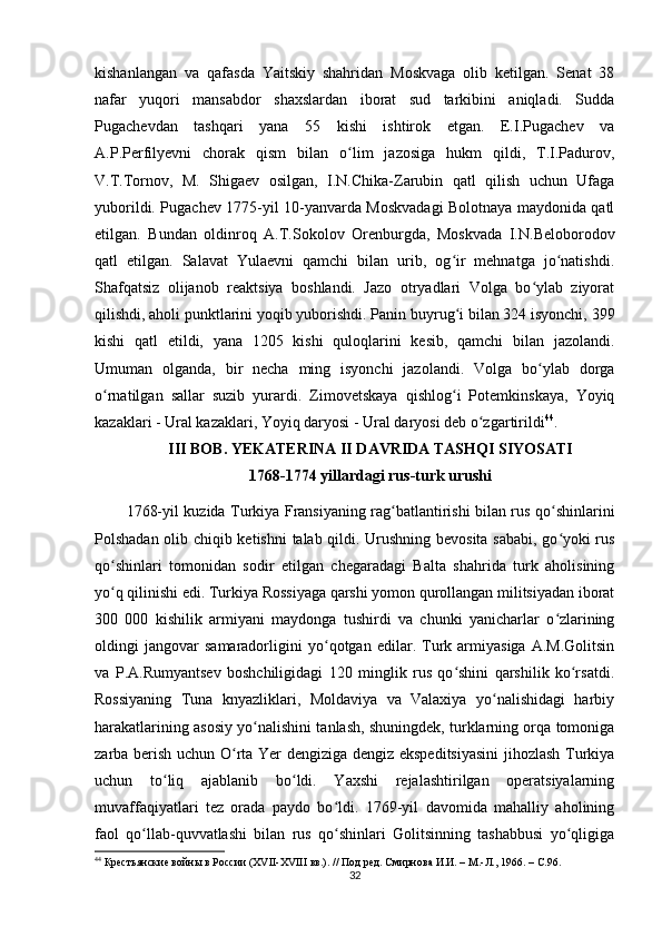 kishanlangan   va   qafasda   Yaitskiy   shahridan   Moskvaga   olib   ketilgan.   Senat   38
nafar   yuqori   mansabdor   shaxslardan   iborat   sud   tarkibini   aniqladi.   Sudda
Pugachevdan   tashqari   yana   55   kishi   ishtirok   etgan.   E.I.Pugachev   va
A.P.Perfilyevni   chorak   qism   bilan   o lim   jazosiga   hukm   qildi,   T.I.Padurov,ʻ
V.T.Tornov,   M.   Shigaev   osilgan,   I.N.Chika-Zarubin   qatl   qilish   uchun   Ufaga
yuborildi. Pugachev 1775-yil 10-yanvarda Moskvadagi Bolotnaya maydonida qatl
etilgan.   Bundan   oldinroq   A.T.Sokolov   Orenburgda,   Moskvada   I.N.Beloborodov
qatl   etilgan.   Salavat   Yulaevni   qamchi   bilan   urib,   og ir   mehnatga   jo natishdi.	
ʻ ʻ
Shafqatsiz   olijanob   reaktsiya   boshlandi.   Jazo   otryadlari   Volga   bo ylab   ziyorat	
ʻ
qilishdi, aholi punktlarini yoqib yuborishdi. Panin buyrug i bilan 324 isyonchi, 399	
ʻ
kishi   qatl   etildi,   yana   1205   kishi   quloqlarini   kesib,   qamchi   bilan   jazolandi.
Umuman   olganda,   bir   necha   ming   isyonchi   jazolandi.   Volga   bo ylab   dorga	
ʻ
o rnatilgan   sallar   suzib   yurardi.   Zimovetskaya   qishlog i   Potemkinskaya,   Yoyiq	
ʻ ʻ
kazaklari - Ural kazaklari, Yoyiq daryosi - Ural daryosi deb o zgartirildi	
ʻ 44
.
III BOB. YEKATERINA II DAVRIDA TASHQI SIYOSATI
1768-1774 yillardagi rus-turk urushi
1768-yil kuzida Turkiya Fransiyaning rag batlantirishi bilan rus qo shinlarini	
ʻ ʻ
Polshadan olib chiqib ketishni  talab qildi. Urushning bevosita sababi, go yoki rus	
ʻ
qo shinlari   tomonidan   sodir   etilgan   chegaradagi   Balta   shahrida   turk   aholisining	
ʻ
yo q qilinishi edi. Turkiya Rossiyaga qarshi yomon qurollangan militsiyadan iborat
ʻ
300   000   kishilik   armiyani   maydonga   tushirdi   va   chunki   yanicharlar   o zlarining	
ʻ
oldingi   jangovar   samaradorligini   yo qotgan   edilar.   Turk   armiyasiga   A.M.Golitsin	
ʻ
va   P.A.Rumyantsev   boshchiligidagi   120   minglik   rus   qo shini   qarshilik   ko rsatdi.	
ʻ ʻ
Rossiyaning   Tuna   knyazliklari,   Moldaviya   va   Valaxiya   yo nalishidagi   harbiy	
ʻ
harakatlarining asosiy yo nalishini tanlash, shuningdek, turklarning orqa tomoniga	
ʻ
zarba berish uchun O rta Yеr dengiziga dengiz ekspeditsiyasini  jihozlash Turkiya	
ʻ
uchun   to liq   ajablanib   bo ldi.   Yaxshi   rejalashtirilgan   operatsiyalarning	
ʻ ʻ
muvaffaqiyatlari   tez   orada   paydo   bo ldi.   1769-yil   davomida   mahalliy   aholining	
ʻ
faol   qo llab-quvvatlashi   bilan   rus   qo shinlari   Golitsinning   tashabbusi   yo qligiga	
ʻ ʻ ʻ
44
  Крестьянские войны в России (ХVІІ-ХVIII вв.). // Под ред. Смирнова И.И. – М.-Л., 1966. –  C .96.   
32 