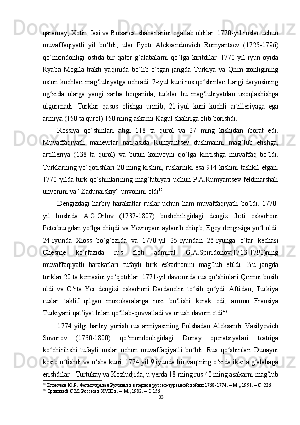 qaramay, Xotin, Iasi va Buxarest shaharlarini egallab oldilar. 1770-yil ruslar uchun
muvaffaqiyatli   yil   bo ldi,   ular   Pyotr   Aleksandrovich   Rumyantsev   (1725-1796)ʻ
qo mondonligi   ostida   bir   qator   g alabalarni   qo lga   kiritdilar.   1770-yil   iyun   oyida	
ʻ ʻ ʻ
Ryaba   Mogila   trakti   yaqinida   bo lib   o tgan   jangda   Turkiya   va   Qrim   xonligining	
ʻ ʻ
ustun kuchlari mag lubiyatga uchradi. 7-iyul kuni rus qo shinlari Largi daryosining	
ʻ ʻ
og zida   ularga   yangi   zarba   berganida,   turklar   bu   mag lubiyatdan   uzoqlashishga	
ʻ ʻ
ulgurmadi.   Turklar   qasos   olishga   urinib,   21-iyul   kuni   kuchli   artilleriyaga   ega
armiya (150 ta qurol) 150 ming askarni Kagul shahriga olib borishdi.
Rossiya   qo shinlari   atigi   118   ta   qurol   va   27   ming   kishidan   iborat   edi.	
ʻ
Muvaffaqiyatli   manevrlar   natijasida   Rumyantsev   dushmanni   mag lub   etishga,	
ʻ
artilleriya   (138   ta   qurol)   va   butun   konvoyni   qo lga   kiritishga   muvaffaq   bo ldi.	
ʻ ʻ
Turklarning yo qotishlari 20 ming kishini, ruslarniki esa 914 kishini tashkil etgan.	
ʻ
1770-yilda turk qo shinlarining mag lubiyati uchun P.A.Rumyantsev feldmarshali	
ʻ ʻ
unvonini va “Zadunaiskiy” unvonini oldi 45
.
Dengizdagi   harbiy   harakatlar   ruslar   uchun   ham   muvaffaqiyatli   bo ldi.   1770-	
ʻ
yil   boshida   A.G.Orlov   (1737-1807)   boshchiligidagi   dengiz   floti   eskadroni
Peterburgdan yo lga chiqdi va Yevropani aylanib chiqib, Egey dengiziga yo l oldi.	
ʻ ʻ
24-iyunda   Xioss   bo g ozida   va   1770-yil   25-iyundan   26-iyunga   o tar   kechasi	
ʻ ʻ ʻ
Chesme   ko rfazida   rus   floti   admiral   G.A.Spiridonov(1713-1790)ning	
ʻ
muvaffaqiyatli   harakatlari   tufayli   turk   eskadronini   mag lub   etildi.   Bu   jangda	
ʻ
turklar 20 ta kemasini yo qotdilar. 1771-yil davomida rus qo shinlari Qrimni bosib	
ʻ ʻ
oldi   va   O rta   Yer   dengizi   eskadroni   Dardanelni   to sib   qo ydi.   Aftidan,   Turkiya	
ʻ ʻ ʻ
ruslar   taklif   qilgan   muzokaralarga   rozi   bo lishi   kerak   edi,   ammo   Fransiya	
ʻ
Turkiyani qat’iyat bilan qo llab-quvvatladi va urush davom etdi	
ʻ 46
 .
1774   yilgi   harbiy   yurish   rus   armiyasining   Polshadan   Aleksandr   Vasilyevich
Suvorov   (1730-1800)   qo mondonligidagi   Dunay   operatsiyalari   teatriga	
ʻ
ko chirilishi   tufayli   ruslar   uchun   muvaffaqiyatli   bo ldi.   Rus   qo shinlari   Dunayni	
ʻ ʻ ʻ
kesib o tishdi va o sha kuni, 1774 yil 9 iyunda bir vaqtning o zida ikkita g alabaga	
ʻ ʻ ʻ ʻ
erishdilar - Turtukay va Kozludjida, u yerda 18 ming rus 40 ming asakarni mag lub	
ʻ
45
 Клокман Ю.Р. Фельдмаршал Румянцев в период русско-турецкой войны 1768-1774. – М., 1951. –  C . 236.  
46
  Троицкий С.М. Россия в ХVIII в. – М., 1982. –  C .156.
33 