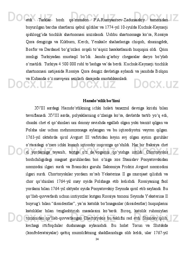 etdi.   Turklar   bosh   qo mondon   P.A.Rumyantsev-Zadunaiskiy   tomonidanʻ
buyurilgan barcha shartlarni qabul qildilar va 1774-yil 10-iyulda Kuchuk-Kaynarji
qishloqg ida   tinchlik   shartnomasi   imzolandi.   Ushbu   shartnomaga   ko ra,   Rossiya	
ʻ ʻ
Qora   dengizga   va   Kikburn,   Kerch,   Yenikale   shaharlariga   chiqish,   shuningdek,
Bosfor va Dardanel  bo g ozlari  orqali to siqsiz  harakatlanish huquqini  oldi. Qrim	
ʻ ʻ ʻ
xonligi   Turkiyadan   mustaqil   bo ldi.   Janubi-g arbiy   chegaralar   daryo   bo ylab	
ʻ ʻ ʻ
o rnatildi. Turkiya 4 500 000 rubl to lashga va’da berdi. Kuchuk-Kaynarji tinchlik	
ʻ ʻ
shartnomasi   natijasida   Rossiya   Qora  dengiz   davlatiga   aylandi   va  janubda   Bolqon
va Kubanda o z mavqeini sezilarli darajada mustahkamladi.	
ʻ
Hamdo stlik bo limi	
ʻ ʻ
XVIII   asrdagi   Hamdo stlikning   ichki   holati   tanazzul   davriga   kirishi   bilan	
ʻ
tavsiflanadi.   XVIII   asrda,   polyaklarning   o zlariga   ko ra,   davlatda   tartib   yo q   edi,	
ʻ ʻ ʻ
chunki chet el qo shinlari uni doimiy ravishda egallab olgan yoki tranzit qilgan va	
ʻ
Polsha   ular   uchun   mehmonxonaga   aylangan   va   bu   iqtisodiyotni   vayron   qilgan.
1763-yil   oktabrda   qirol   Avgust   III   vafotidan   keyin   avj   olgan   ayrim   guruhlar
o rtasidagi o zaro ichki kurash iqtisodiy inqirozga qo shildi. Har bir fraksiya chet	
ʻ ʻ ʻ
el   yordamiga   tayanib,   taxtga   o z   da’vogarini   qo yishga   intildi.   Chortoryskis	
ʻ ʻ
boshchiligidagi   magnat   guruhlardan   biri   o ziga   xos   Stanislav   Ponyatovskidan	
ʻ
nomzodni   ilgari   surdi   va   Branickis   guruhi   Saksoniya   Fridrix   Avgust   nomzodini
ilgari   surdi.   Chortoryskilar   yordam   so rab   Yekaterina   II   ga   murojaat   qilishdi   va	
ʻ
chor   qo shinlari   1764-yil   may   oyida   Polshaga   etib   kelishdi.   Rossiyaning   faol	
ʻ
yordami bilan 1764-yil oktyabr oyida Ponyatovskiy Seymda qirol etib saylandi. Bu
qo llab-quvvatlash uchun imtiyozlar kutgan Rossiya tomoni Seymda Yekaterina II	
ʻ
buyrug i bilan “dissidentlar”, ya ni katolik bo lmaganlar (dissidentlar) huquqlarini	
ʻ ʼ ʻ
katoliklar   bilan   tenglashtirish   masalasini   ko tardi.   Biroq,   katolik   ruhoniylari	
ʻ
tomonidan   qo llab-quvvatlangan   Chartoryskis   bu   taklifni   rad   etdi.   Shunday   qilib,	
ʻ
kechagi   ittifoqchilar   dushmanga   aylanishdi.   Bu   holat   Torun   va   Slutskda
(konfederatsiyalar)   qattiq   muxolifatning   shakllanishiga   olib   keldi,   ular   1767-yil
34