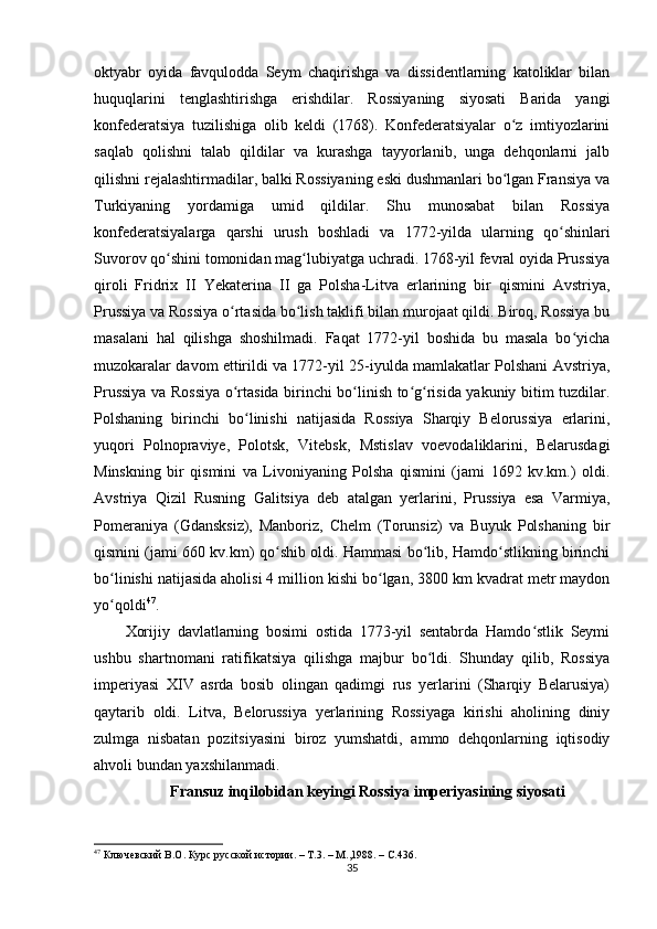 oktyabr   oyida   favqulodda   Seym   chaqirishga   va   dissidentlarning   katoliklar   bilan
huquqlarini   tenglashtirishga   erishdilar.   Rossiyaning   siyosati   Barida   yangi
konfederatsiya   tuzilishiga   olib   keldi   (1768).   Konfederatsiyalar   o z   imtiyozlariniʻ
saqlab   qolishni   talab   qildilar   va   kurashga   tayyorlanib,   unga   dehqonlarni   jalb
qilishni rejalashtirmadilar, balki Rossiyaning eski dushmanlari bo lgan Fransiya va
ʻ
Turkiyaning   yordamiga   umid   qildilar.   Shu   munosabat   bilan   Rossiya
konfederatsiyalarga   qarshi   urush   boshladi   va   1772-yilda   ularning   qo shinlari	
ʻ
Suvorov qo shini tomonidan mag lubiyatga uchradi. 1768-yil fevral oyida Prussiya	
ʻ ʻ
qiroli   Fridrix   II   Yekaterina   II   ga   Polsha-Litva   erlarining   bir   qismini   Avstriya,
Prussiya va Rossiya o rtasida bo lish taklifi bilan murojaat qildi. Biroq, Rossiya bu	
ʻ ʻ
masalani   hal   qilishga   shoshilmadi.   Faqat   1772-yil   boshida   bu   masala   bo yicha	
ʻ
muzokaralar davom ettirildi va 1772-yil 25-iyulda mamlakatlar Polshani Avstriya,
Prussiya va Rossiya o rtasida birinchi bo linish to g risida yakuniy bitim tuzdilar.	
ʻ ʻ ʻ ʻ
Polshaning   birinchi   bo linishi   natijasida   Rossiya   Sharqiy   Belorussiya   erlarini,	
ʻ
yuqori   Polnopraviye,   Polotsk,   Vitebsk,   Mstislav   voevodaliklarini,   Belarusdagi
Minskning   bir   qismini   va   Livoniyaning   Polsha   qismini   (jami   1692   kv.km.)   oldi.
Avstriya   Qizil   Rusning   Galitsiya   deb   atalgan   yеrlarini,   Prussiya   esa   Varmiya,
Pomeraniya   (Gdansksiz),   Manboriz,   Chelm   (Torunsiz)   va   Buyuk   Polshaning   bir
qismini (jami 660 kv.km) qo shib oldi. Hammasi bo lib, Hamdo stlikning birinchi	
ʻ ʻ ʻ
bo linishi natijasida aholisi 4 million kishi bo lgan, 3800 km kvadrat metr maydon	
ʻ ʻ
yo qoldi
ʻ 47
. 
Xorijiy   davlatlarning   bosimi   ostida   1773-yil   sentabrda   Hamdo stlik   Seymi	
ʻ
ushbu   shartnomani   ratifikatsiya   qilishga   majbur   bo ldi.   Shunday   qilib,   Rossiya	
ʻ
imperiyasi   XIV   asrda   bosib   olingan   qadimgi   rus   yerlarini   (Sharqiy   Belarusiya)
qaytarib   oldi.   Litva,   Belorussiya   yеrlarining   Rossiyaga   kirishi   aholining   diniy
zulmga   nisbatan   pozitsiyasini   biroz   yumshatdi,   ammo   dehqonlarning   iqtisodiy
ahvoli bundan yaxshilanmadi.
Fransuz inqilobidan keyingi Rossiya imperiyasining siyosati
47
  Ключевский В.О. Курс русской истории. – Т.3. – М.,1988. –  C .436.
35 