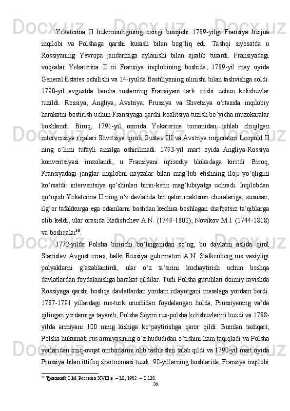 Yekaterina   II   hukmronligining   oxirgi   bosqichi   1789-yilgi   Fransiya   burjua
inqilobi   va   Polshaga   qarshi   kurash   bilan   bog liq   edi.   Tashqi   siyosatda   uʻ
Rossiyaning   Yevropa   jandarmiga   aylanishi   bilan   ajralib   turardi.   Fransiyadagi
voqealar   Yekaterina   II   ni   Fransiya   inqilobining   boshida,   1789-yil   may   oyida
General Estates ochilishi va 14-iyulda Bastiliyaning olinishi bilan tashvishga soldi.
1790-yil   avgustda   barcha   ruslarning   Fransiyani   tark   etishi   uchun   kelishuvlar
tuzildi.   Rossiya,   Angliya,   Avstriya,   Prussiya   va   Shvetsiya   o rtasida   inqilobiy	
ʻ
harakatni bostirish uchun Fransiyaga qarshi koalitsiya tuzish bo yicha muzokaralar
ʻ
boshlandi.   Biroq,   1791-yil   oxirida   Yekaterina   tomonidan   ishlab   chiqilgan
intervensiya rejalari Shvetsiya qiroli Gustav III va Avstriya imperatori Leopold II
ning   o limi   tufayli   amalga   oshirilmadi.   1793-yil   mart   oyida   Angliya-Rossiya	
ʻ
konventsiyasi   imzolandi,   u   Fransiyani   iqtisodiy   blokadaga   kiritdi.   Biroq,
Fransiyadagi   janglar   inqilobni   nayzalar   bilan   mag lub   etishning   iloji   yo qligini	
ʻ ʻ
ko rsatdi:   interventsiya   qo shinlari   birin-ketin   mag lubiyatga   uchradi.   Inqilobdan	
ʻ ʻ ʻ
qo rqish Yekaterina II ning o z davlatida bir qator reaktsion choralariga, xususan,
ʻ ʻ
ilg or  tafakkurga ega  odamlarni  boshdan  kechira boshlagan  shafqatsiz  ta’qiblarga
ʻ
olib keldi, ular  orasida Radishchev A.N. (1749-1802), Novikov M.I. (1744-1818)
va boshqalar 48
.
1772-yilda   Polsha   birinchi   bo linganidan   so ng,   bu   davlatni   aslida   qirol	
ʻ ʻ
Stanislav   Avgust   emas,   balki   Rossiya   gubernatori   A.N.   Stalkenberg   rus   vasiyligi
polyaklarni   g azablantirdi,   ular   o z   ta’sirini   kuchaytirish   uchun   boshqa	
ʻ ʻ
davlatlardan foydalanishga harakat qildilar. Turli Polsha guruhlari doimiy ravishda
Rossiyaga qarshi boshqa davlatlardan yordam izlayotgani masalaga yordam berdi.
1787-1791   yillardagi   rus-turk   urushidan   foydalangan   holda,   Prussiyaning   va’da
qilingan yordamiga tayanib, Polsha Seymi rus-polsha kelishuvlarini buzdi va 1788-
yilda   armiyani   100   ming   kishiga   ko paytirishga   qaror   qildi.   Bundan   tashqari,	
ʻ
Polsha hukumati rus armiyasining o z hududidan o tishini ham taqiqladi va Polsha	
ʻ ʻ
yеrlaridan oziq-ovqat omborlarini olib tashlashni talab qildi va 1790-yil mart oyida
Prussiya bilan ittifoq shartnomasi tuzdi. 90-yillarning boshlarida, Fransiya inqilobi
48
  Троицкий С.М. Россия в ХVIII в. – М., 1982. –  C .138.
36 