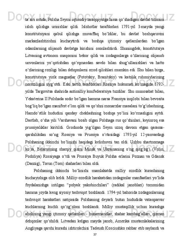 ta’siri ostida, Polsha Seymi iqtisodiy taraqqiyotga hissa qo shadigan davlat tiziminiʻ
isloh   qilishga   urinishlar   qildi.   Islohotlar   tarafdorlari   1791-yil   3-mayda   yangi
konstitutsiyani   qabul   qilishga   muvaffaq   bo ldilar,   bu   davlat   boshqaruvini	
ʻ
markazlashtirishni   kuchaytirdi   va   boshqa   ijtimoiy   qatlamlardan   bo lgan	
ʻ
odamlarning   olijanob   davlatga   kirishini   osonlashtirdi.   Shuningdek,   konstitutsiya
Litvaning   avtonom   maqomini   bekor   qildi   va   zodagonlarga   o zlarining   olijanob	
ʻ
unvonlarini   yo qotishdan   qo rqmasdan   savdo   bilan   shug ullanishlari   va   hatto	
ʻ ʻ ʻ
o zlarining roziligi bilan dehqonlarni ozod qilishlari mumkin edi. Shu bilan birga,	
ʻ
konstitutsiya   yirik   magnatlar   (Pototskiy,   Branitskiy)   va   katolik   ruhoniylarining
noroziligini   uyg otdi.   Eski   tartib   tarafdorlari   Rossiya   hukumati   ko magida   1792-	
ʻ ʻ
yilda Targovitsa shahrida antimilliy konfederatsiya tuzdilar. Shu munosabat bilan,
Yekaterina II Polshada sodir bo lgan hamma narsa Fransiya inqilobi bilan bevosita	
ʻ
bog liq bo lgan manifest e’lon qildi va qo shni monarxlar masalani to g irlashning,	
ʻ ʻ ʻ ʻ ʻ
Hamdo stlik   hududini   qanday   cheklashning   boshqa   yo lini   ko rmasligini   aytdi.	
ʻ ʻ ʻ
Dastlab, o sha yili Varshavani  bosib olgan Polshaga rus qo shinlari, keyinroq esa	
ʻ ʻ
prussiyaliklar   kiritildi.   Grodnoda   yig ilgan   Seym   uzoq   davom   etgan   qarama-	
ʻ
qarshilikdan   so ng   Rossiya   va   Prussiya   o rtasidagi   1793-yil   12-yanvardagi	
ʻ ʻ
Polshaning   ikkinchi   bo linishi   haqidagi   kelishuvni   tan   oldi.   Ushbu   shartnomaga	
ʻ
ko ra,   Belarusning   sharqiy   qismi   Minsk   va   Ukrainaning   o ng   qirg og i   (Volin,	
ʻ ʻ ʻ ʻ
Podoliya)   Rossiyaga   o tdi   va   Prussiya   Buyuk   Polsha   erlarini   Poznan   va   Gdansk	
ʻ
(Danzig), Torun (Torn) shaharlari bilan oldi.
Polshaning   ikkinchi   bo linishi   mamlakatda   milliy   ozodlik   kurashining	
ʻ
kuchayishiga olib keldi. Milliy-ozodlik harakatidan zodagonlar manfaatlari yo lida	
ʻ
foydalanishga   intilgan   “polyak   yakobinchilari”   (radikal   janoblari)   tomonidan
hamma joyda keng siyosiy tashviqot boshlandi. 1794-yil bahorida zodagonlarning
tashviqot   harakatlari   natijasida   Polshaning   deyarli   butun   hududida   vatanparvar
kuchlarning   kuchli   qo zg oloni   boshlandi.   Milliy   mustaqillik   uchun   kurashga	
ʻ ʻ
aholining yangi ijtimoiy qatlamlari - hunarmandlar, shahar  kambag allari, qisman	
ʻ
dehqonlar   qo shildi.   Litvadan   kelgan   mayda   janob,   Amerika   mustamlakalarining	
ʻ
Angliyaga qarshi kurashi ishtirokchisi Tadeush Kosciushko rahbar etib saylandi va
37 