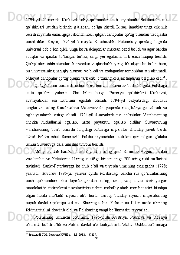 1794-yil   24-martda   Krakovda   oliy   qo mondon   etib   tayinlandi.   Ratslavichi   rusʻ
qo shinlari   ustidan   birinchi   g alabani   qo lga  kiritdi.  Biroq,   janoblar   unga   erkinlik	
ʻ ʻ ʻ
berish niyatida emasligiga ishonch hosil qilgan dehqonlar qo zg olondan uzoqlasha	
ʻ ʻ
boshladilar.   Keyin,   1794-yil   7-mayda   Koschiushko   Polanets   yaqinidagi   lagerda
universal deb e’lon qildi, unga ko ra dehqonlar shaxsan ozod bo ldi va agar barcha	
ʻ ʻ
soliqlar   va   qarzlar   to langan   bo lsa,   unga   yer   egalarini   tark   etish   huquqi   berildi.	
ʻ ʻ
Qo zg olon   ishtirokchilari   korveedan   vaqtinchalik   yеngillik   olgan   bo lsalar   ham,	
ʻ ʻ ʻ
bu universalning haqiqiy qiymati yo q edi va zodagonlar tomonidan tan olinmadi.	
ʻ
Nihoyat dehqonlar qo zg olonni tark etib, o zining kelajak taqdirini belgilab oldi	
ʻ ʻ ʻ 49
 .
Qo zg olonni   bostirish   uchun   Yekaterina   II   Suvorov   boshchiligida   Polshaga	
ʻ ʻ
katta   qo shin   yubordi.   Shu   bilan   birga,   Prussiya   qo shinlari   Krakovni,
ʻ ʻ
avstriyaliklar   esa   Lublinni   egallab   olishdi.   1794-yil   oktyabrdagi   shiddatli
janglardan   so ng   Koschiushko   Matseyovichi   yaqinida   mag lubiyatga   uchradi   va	
ʻ ʻ
og ir   yaralanib,   asirga   olindi.   1794-yil   4-noyabrda   rus   qo shinlari   Varshavaning	
ʻ ʻ
chekka   hududlarini   egallab,   hatto   poytaxtni   egallab   oldilar.   Suvorovning
Varshavaning   bosib   olinishi   haqidagi   xabariga   imperator   shunday   javob   berdi:
“Ura!   Feldmarshal   Suvorov!”   Polsha   isyonchilari   ustidan   qozonilgan   g alaba	
ʻ
uchun Suvorovga dala marshal unvoni berildi.
Milliy   ozodlik   harakati   bostirilgandan   so ng   qirol   Stanislav   Avgust   taxtdan	
ʻ
voz   kechdi   va   Yekaterina   II   ning   taklifiga   binoan   unga   200   ming   rubl   sarflashni
tayinladi. Sankt-Peterburgga ko chib o tdi va u yerda umrining oxirigacha (1798)	
ʻ ʻ
yashadi.   Suvorov   1795-yil   yanvar   oyida   Polshadagi   barcha   rus   qo shinlarining	
ʻ
bosh   qo mondoni   etib   tayinlanganidan   so ng,   uzoq   vaqt   azob   chekayotgan	
ʻ ʻ
mamlakatda ehtiroslarni tinchlantirish uchun mahalliy aholi manfaatlarini hisobga
olgan   holda   mo tadil   siyosat   olib   bordi.   Biroq,   bunday   siyosat   imperatorning	
ʻ
buyuk   davlat   rejalariga   zid   edi.   Shuning   uchun   Yekaterina   II   tez   orada   o zining	
ʻ
feldmarshalini chaqirib oldi va Polshaning yangi bo linmasini tayyorladi.	
ʻ
Polshaning   uchinchi   bo linishi   1795-yilda   Avstriya,   Prussiya   va   Rossiya	
ʻ
o rtasida bo lib o tdi va Polsha davlat o z faoliyatini to xtatdi. Ushbu bo linmaga	
ʻ ʻ ʻ ʻ ʻ ʻ
49
  Троицкий С.М. Россия в ХVIII в. – М., 1982. –  C .139.
38 