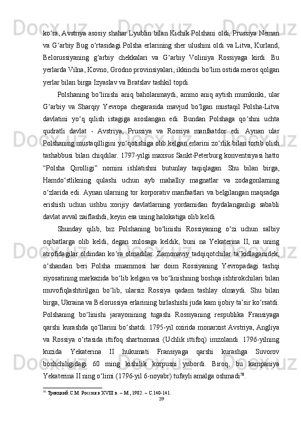 ko ra, Avstriya asosiy shahar Lyublin bilan Kichik Polshani oldi, Prussiya Nemanʻ
va G arbiy Bug o rtasidagi Polsha erlarining sher ulushini oldi va Litva, Kurland,	
ʻ ʻ
Belorussiyaning   g arbiy   chekkalari   va   G arbiy   Voliniya   Rossiyaga   kirdi.   Bu	
ʻ ʻ
yеrlarda Vilna, Kovno, Grodno provinsiyalari, ikkinchi bo lim ostida meros qolgan	
ʻ
yеrlar bilan birga Izyaslav va Bratslav tashkil topdi.
Polshaning   bo linishi   aniq   baholanmaydi,   ammo   aniq   aytish   mumkinki,   ular	
ʻ
G arbiy   va   Sharqiy   Yevropa   chegarasida   mavjud   bo lgan   mustaqil   Polsha-Litva	
ʻ ʻ
davlatini   yo q   qilish   istagiga   asoslangan   edi.   Bundan   Polshaga   qo shni   uchta	
ʻ ʻ
qudratli   davlat   -   Avstriya,   Prussiya   va   Rossiya   manfaatdor   edi.   Aynan   ular
Polshaning mustaqilligini yo qotishiga olib kelgan erlarini zo rlik bilan tortib olish	
ʻ ʻ
tashabbusi bilan chiqdilar. 1797-yilgi maxsus Sankt-Peterburg konventsiyasi hatto
“Polsha   Qirolligi”   nomini   ishlatishni   butunlay   taqiqlagan.   Shu   bilan   birga,
Hamdo stlikning   qulashi   uchun   ayb   mahalliy   magnatlar   va   zodagonlarning	
ʻ
o zlarida edi. Aynan ularning tor korporativ manfaatlari va belgilangan maqsadga	
ʻ
erishish   uchun   ushbu   xorijiy   davlatlarning   yordamidan   foydalanganligi   sababli
davlat avval zaiflashdi, keyin esa uning halokatiga olib keldi.
Shunday   qilib,   biz   Polshaning   bo linishi   Rossiyaning   o zi   uchun   salbiy	
ʻ ʻ
oqibatlarga   olib   keldi,   degan   xulosaga   keldik,   buni   na   Yekaterina   II,   na   uning
atrofidagilar   oldindan   ko ra   olmadilar.   Zamonaviy   tadqiqotchilar   ta’kidlaganidek,	
ʻ
o shandan   beri   Polsha   muammosi   har   doim   Rossiyaning   Yevropadagi   tashqi	
ʻ
siyosatining markazida bo lib kelgan va bo linishning boshqa ishtirokchilari bilan	
ʻ ʻ
muvofiqlashtirilgan   bo lib,   ularsiz   Rossiya   qadam   tashlay   olmaydi.   Shu   bilan	
ʻ
birga, Ukraina va Belorussiya erlarining birlashishi juda kam ijobiy ta’sir ko rsatdi.	
ʻ
Polshaning   bo linishi   jarayonining   tugashi   Rossiyaning   respublika   Fransiyaga	
ʻ
qarshi kurashda qo llarini bo shatdi. 1795-yil oxirida monarxist Avstriya, Angliya	
ʻ ʻ
va   Rossiya   o rtasida   ittifoq   shartnomasi   (Uchlik   ittifoq)   imzolandi.   1796-yilning	
ʻ
kuzida   Yekaterina   II   hukumati   Fransiyaga   qarshi   kurashga   Suvorov
boshchiligidagi   60   ming   kishilik   korpusni   yubordi.   Biroq,   bu   kampaniya
Yekaterina II ning o limi (1796-yil 6-noyabr) tufayli amalga oshmadi	
ʻ 50
.
50
  Троицкий С.М. Россия в ХVIII в. – М., 1982. –  C .140-141.
39 