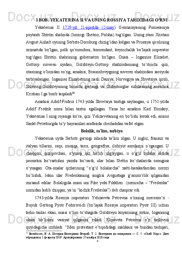 I BOB. YEKATERINA II VA UNING ROSSIYA TARIXIDAGI O RNIʻ
Yekaterina   II   1729-yil   21-aprelda   (    2-may    )   Germaniyaning   Pomeraniya
poytaxti Shtetin shahrida (hozirgi   Shetsin ,   Polsha )   tug ilgan. Uning otasi  	
ʻ Xristian
Avgust Anhalt uyining  Serbsts-Dornburg chizig idan 	
ʻ kelgan va Prussiya qirolining
xizmatida   bo lgan,   polk   qo mondoni,   komendant,   keyinchalik   bo lajak   imperator	
ʻ ʻ ʻ
tug ilgan   Shtetin   shahrining   gubernatori   bo lgan.   Onasi   –   Iogannes   Elizabet,	
ʻ ʻ
Gottorp   suveren   uyidan ,   Golshteyn-Gottorp   shahzodasining   to rtinchi   qizi,	
ʻ
otasining o limidan so ng, amakisi, Braunshveygning suveren shahzodasi saroyida	
ʻ ʻ
tarbiyalangan. Iogannes Elizabetning nasli   Daniya, Norvegiya va Shvetsiya qiroli,
Shlezvig-Golshteynning   birinchi   gertsogi   va   Oldenburglar   sulolasining   asoschisi
Kristian I ga borib taqaladi 10
.
Amakisi   Adolf-Fridrix  1743-yilda  Shvetsiya   taxtiga   saylangan,   u   1751-yilda
Adolf   Fredrik   nomi   bilan   taxtni   egallagan .   Yana   bir   amakisi   Karl   Etinskiy,
Yekaterina I   ning rejasiga ko ra, qizi  	
ʻ Yelizavetaning eri bo lishi kerak edi	ʻ , ammo
Sankt-Peterburgda to y bayramlari arafasida chechakdan vafot etgan.	
ʻ
Bolalik, ta’lim, tarbiya
Yekaterina   uyda   Serbsts   gersogi   oilasida   ta’lim   olgan.   U   ingliz,   fransuz   va
italyan   tillarini,   raqs,   musiqa,   tarix,   geografiya,   ilohiyot   asoslarini   o rgangan.   U	
ʻ
chaqqon,   qiziquvchan,   o ynoqi   qiz   bo lib   ulg aygan,   u   o g il   bolalar   oldida	
ʻ ʻ ʻ ʻ ʻ
jasoratini   ko rsatishni   yaxshi   ko rardi,   ular   bilan   Stettin   ko chalarida   osongina	
ʻ ʻ ʻ
o ynagan.   Ota-onalar   qizlarining   “o g il   bolalarcha”   xatti-harakatlaridan   norozi	
ʻ ʻ ʻ
bo lishdi,   lekin   ular   Frederikaning   singlisi   Avgustaga   g amxo rlik   qilganidan
ʻ ʻ ʻ
xursand   edilar.   Bolaligida   onasi   uni   Fike   yoki   Fikkhen     ( nemis cha   –  “Frederika”
nomidan kelib chiqqan, ya’ni “kichik Frederika”) deb chaqirar edi.
1743-yilda   Rossiya   imperatori   Yelizaveta   Petrovna   o zining   merosxo ri   -	
ʻ ʻ
Buyuk   Gertsog   Pyotr   Fedorovich   (bo lajak   Rossiya   imperatori   Pyotr   III)   uchun	
ʻ
kelin   tanlar   ekan,   onasi   o lim   to shagida  	
ʻ ʻ Golshteyn   knyazining   xotini,   Ioganning
ukasi   bo lishni   vasiyat   qilganini   esladi.   Elizaveta   Petrovna   o z   tanlovini	
ʻ ʻ
quyidagicha   izohladi:   “Men   protestant   e’tiqodidagi   malikani   va   bundan   tashqari,
10
  Бильбасов,   В.   А.   История   Екатерины   Второй.   Т.   1:   Екатерина   до   воцарения   —   С.   5.   «Скай   Хорс».   Дата
обращения: 1 февраля 2019.   Архивировано   25 ноября 2020 года.
4 