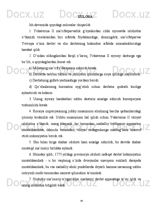 XULOSA
Ish davomida quyidagi xulosalar chiqarildi:
1.   Yekaterina   II   ma’rifatparvarlik   g oyalaridan   ichki   siyosatda   islohotlarʻ
o tkazish   vositalaridan   biri   sifatida   foydalanishga,   shuningdek,   ma’rifatparvar	
ʻ
Yevropa   o zini   davlat   va   shu   davlatning   hukmdori   sifatida   ommalashtirishga	
ʻ
harakat qildi.
2.   O zidan   oldingilaridan   farqli   o laroq,   Yekaterina   II   siyosiy   dasturga   ega
ʻ ʻ
bo lib, u quyidagilardan iborat edi:	
ʻ
a) Millatning ma’rifiy darajasini oshirish kerak.
b) Davlatda tartibni tiklash va jamiyatni qonunlarga rioya qilishga majburlash.
c) Davlatning gullab-yashnashiga yordam berish.
d)   Qo shnilarning   hurmatini   uyg otish   uchun   davlatni   qudratli   kuchga	
ʻ ʻ
aylantirish va hokazo.
3.   Uning   siyosiy   harakatlari   ushbu   dasturni   amalga   oshirish   konsepsiyasi
tushunilishi kerak.
4. Rossiya  imperiyasining jiddiy muammosi  aholining barcha qatlamlaridagi
ijtimoiy   keskinlik   edi.   Ushbu   muammoni   hal   qilish   uchun   Yekaterina   II   viloyat
islohotini   o tkazdi,   uning   maqsadi,   bir   tomondan,   mahalliy   boshqaruv   apparatini
ʻ
mustahkamlash,   ikkinchi   tomondan,   viloyat   zodagonlariga   mablag larni   tasarruf	
ʻ
etish imkoniyatini berish edi.
5.   Shu   bilan   birga   shahar   islohoti   ham   amalga   oshirildi,   bu   davrda   shahar
mustaqil ma’muriy birlikka aylandi.
6. Shunday qilib, 1775-yildagi provinsiya islohoti nafaqat davlat hokimiyatini
mustahkamladi   -   u   bir   vaqtning   o zida   dvoryanlar   mavqeini   sezilarli   darajada	
ʻ
mustahkamladi, bu esa mahalliy aholi punktlarida deyarli hamma narsaning ushbu
imtiyozli mulk tomonidan nazorat qilinishini ta’minladi.
7.   Hududiy-ma muriy   o zgarishlar   markaziy   davlat   apparatiga   ta sir   qildi   va	
ʼ ʻ ʼ
uning islohotini belgilab berdi.
40 