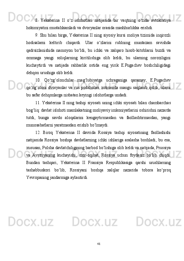 8.   Yekaterina   II   o z   islohotlari   natijasida   bir   vaqtning   o zida   avtokratiyaʻ ʻ
hokimiyatini mustahkamladi va dvoryanlar orasida mashhurlikka erishdi.
9. Shu bilan birga, Yekaterina II ning siyosiy kursi moliya tizimida inqirozli
hodisalarni   keltirib   chiqardi.   Ular   o zlarini   rublning   muntazam   ravishda	
ʻ
qadrsizlanishida   namoyon   bo ldi,   bu   ichki   va   xalqaro   hisob-kitoblarni   buzdi   va	
ʻ
ommaga   yangi   soliqlarning   kiritilishiga   olib   keldi,   bu   ularning   noroziligini
kuchaytirdi   va   natijada   rahbarlik   ostida   eng   yirik   E.Pugachev   boshchiligidagi
dehqon urushiga olib keldi.
10.   Qo zg olonchilar   mag lubiyatga   uchraganiga   qaramay,   E.Pugachev	
ʻ ʻ ʻ
qo zg oloni   dvoryanlar   va   rus   podsholari   xotirasida   mangu   saqlanib   qoldi,   ularni	
ʻ ʻ
bu safar dehqonlarga nisbatan keyingi islohotlarga undadi.
11. Yekaterina II ning tashqi siyosati uning ichki siyosati  bilan chambarchas
bog liq: davlat islohoti mamlakatning moliyaviy imkoniyatlarini oshirishni nazarda
ʻ
tutdi,   bunga   savdo   aloqalarini   kengaytirmasdan   va   faollashtirmasdan,   yangi
munosabatlarni yaratmasdan erishib bo lmaydi.	
ʻ
12.   Biroq   Yekaterina   II   davrida   Rossiya   tashqi   siyosatining   faollashishi
natijasida   Rossiya   boshqa   davlatlarning   ichki   ishlariga   aralasha   boshladi,   bu   esa,
xususan, Polsha davlatchiligining barbod bo lishiga olib keldi va natijada, Prussiya	
ʻ
va   Avstriyaning   kuchayishi,   oxir-oqibat,   Rossiya   uchun   foydasiz   bo lib   chiqdi.	
ʻ
Bundan   tashqari,   Yekaterina   II   Fransiya   Respublikasiga   qarshi   urushlarning
tashabbuskori   bo lib,   Rossiyani   boshqa   xalqlar   nazarida   tobora   ko proq	
ʻ ʻ
Yevropaning jandarmiga aylantirdi.
41 