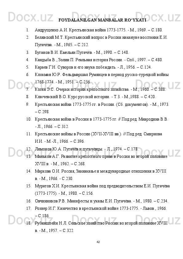 FOYDALANILGAN MANBALAR RO YXATIʻ
1. Андрущенко А.И. Крестьянская война 1773-1775. - М., 1969. –  C .180.
2. Белявский М.Т. Крестьянский вопрос в России накануне восстания Е.И. 
Пугачёва. - М., 1965. –  C .212.
3. Буганов В.И. Емельян Пугачёв. - М., 1990. –  C .148.
4. Кандыба В., Золин П. Реальная история России. - Спб., 1997. –  C .480.
5. Караев Г.Н. Суворов и его наука побеждать. - Л., 1956. –  C .124.
6. Клокман Ю.Р. Фельдмаршал Румянцев в период русско-турецкой войны 
1768-1774. - М., 1951. –  C .236.
7. Коган Э.С. Очерки истории крепостного хозяйства. - М., 1960. –  C .388.
8. Ключевский В.О. Курс русской истории. - Т.3. - М.,1988. –  C .420.
9. Крестьянская война 1773-1775 гг. в России. (Сб. документов). - М., 1973.
–  C .298.
10. Крестьянская война в России в 1773-1775 гг. // Под ред. Мавродина В.В. 
- Л., 1966. –  C .312.
11. Крестьянские войны в России (ХVІІ-ХVIII вв.). // Под ред. Смирнова 
И.И. - М.-Л., 1966. –  C .396.
12. Лимонов Ю.А. Пугачёв и пугачёвцы. - Л., 1974. –  C .178.
13. Маньков А.Г. Развитие крепостного права в России во второй половине 
ХVIII в. - М., 1962. –  C .268.
14. Маркова О.И. Россия, Закавказье и международные отношения в ХVIII 
в. - М., 1966. -  C .230.
15. Муратов Х.И. Крестьянская война под предводительством Е.И. Пугачёва
(1773-1775). - М., 1980. –  C .156.
16. Овчинников Р.В. Манифесты и указы Е.И. Пугачёва. - М., 1980. –  C .234.
17. Рознер И.Г. Казачество в крестьянской войне 1773-1775. - Львов., 1966. 
–  C .186.
18. Рубинштейн Н.Л. Сельское хозяйство России во второй половине ХVIII 
в. - М., 1957. –  C .322.
42 