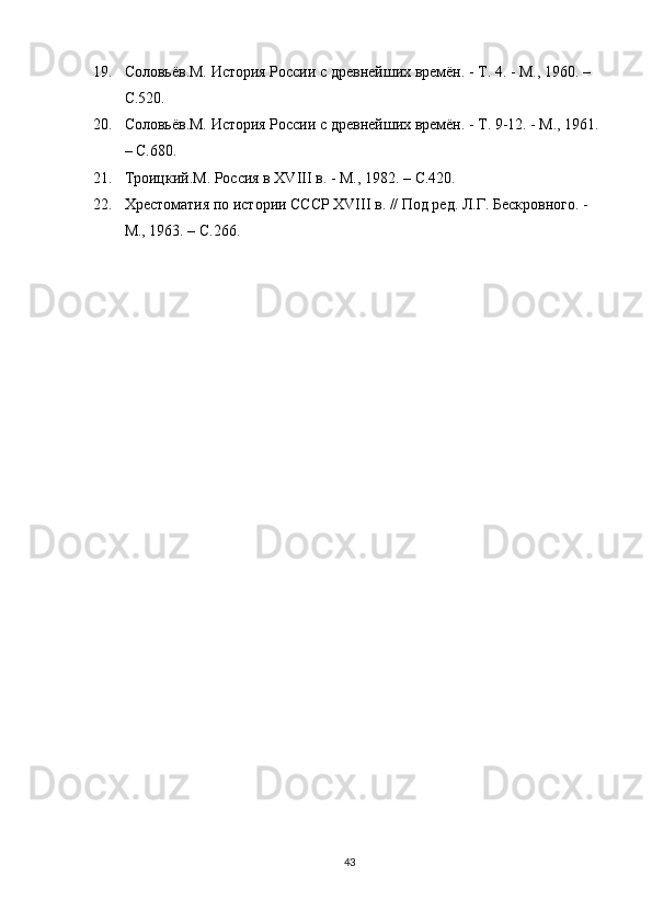 19. Соловьёв.М. История России с древнейших времён. - Т. 4. - М., 1960. – 
C .520.
20. Соловьёв.М. История России с древнейших времён. - Т. 9-12. - М., 1961. 
–  C .680.
21. Троицкий.М. Россия в ХVIII в. - М., 1982. –  C .420.
22. Хрестоматия по истории СССР ХVІІІ в. // Под ред. Л.Г. Бескровного. - 
М., 1963. –  C .266.
43 