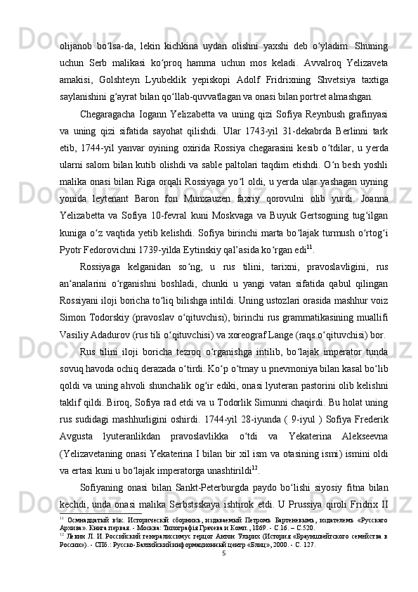 olijanob   bo lsa-da,   lekin   kichkina   uydan   olishni   yaxshi   deb   o yladim.   Shuningʻ ʻ
uchun   Serb   malikasi   ko proq   hamma   uchun   mos   keladi	
ʻ .   Avvalroq   Yelizaveta
amakisi,   Golshteyn   Lyubeklik   yepiskopi   Adolf   Fridrixning   Shvetsiya   taxtiga
saylanishini g ayrat bilan qo llab-quvvatlagan va onasi bilan portret almashgan.	
ʻ ʻ
Chegaragacha   Iogann   Yelizabetta   va   uning   qizi   Sofiya   Reynbush   grafinyasi
va   uning   qizi   sifatida   sayohat   qilishdi.   Ular   1743-yil   31-dekabrda   Berlinni   tark
etib,   1744-yil   yanvar   oyining   oxirida   Rossiya   chegarasini   kesib   o tdilar,   u   y	
ʻ е rda
ularni salom  bilan kutib olishdi va sable paltolari taqdim etishdi. O n besh yoshli
ʻ
malika onasi bilan Riga orqali Rossiyaga yo l oldi, u yеrda ular yashagan uyning	
ʻ
yonida   leytenant   Baron   fon   Munxauzen   faxriy   qorovulni   olib   yurdi .   Joanna
Yelizabetta   va   Sofiya   10-fevral   kuni   Moskvaga   va   Buyuk   Gertsogning   tug ilgan	
ʻ
kuniga o z vaqtida yеtib kelishdi	
ʻ . Sofiya birinchi marta bo lajak turmush o rtog i	ʻ ʻ ʻ
Pyotr Fedorovichni 1739-yilda  Eytinskiy qal’asida ko rgan edi	
ʻ 11
.
Rossiyaga   kelganidan   so ng,   u  	
ʻ rus   tilini ,   tarixni ,   pravoslavligini ,   rus
an analarini   o rganishni   boshladi,   chunki   u   yangi   vatan   sifatida   qabul   qilingan	
ʻ ʻ
Rossiyani iloji boricha to liq bilishga intildi. Uning ustozlari orasida mashhur voiz	
ʻ
Simon   Todorskiy   (pravoslav o qituvchisi), birinchi rus grammatikasining muallifi	
ʻ
Vasiliy  Adadurov  (rus tili o qituvchisi) va xoreograf Lange (raqs o qituvchisi) bor.	
ʻ ʻ
Rus   tilini   iloji   boricha   tezroq   o rganishga   intilib,   bo lajak   imperator   tunda	
ʻ ʻ
sovuq havoda ochiq derazada o tirdi. Ko p o tmay u 	
ʻ ʻ ʻ pnevmoniya bilan  kasal bo lib	ʻ
qoldi va uning ahvoli shunchalik og ir ediki, onasi lyuteran pastorini olib kelishni	
ʻ
taklif qildi. Biroq, Sofiya rad etdi va u Todorlik Simunni chaqirdi. Bu holat uning
rus   sudidagi   mashhurligini   oshirdi.   1744- yil   28- iyunda   (   9- iyul   )   Sofiya   Frederik
Avgusta   lyuteranlikdan   pravoslavlikka   o ʻ tdi   va   Yekaterina   Alekseevna
( Yelizavetaning   onasi   Yekaterina   I   bilan   bir   xil   ism   va   otasining   ismi )   ismini   oldi
va   ertasi   kuni   u   bo ʻ lajak   imperatorga   unashtirildi 12
.
Sofiyaning   onasi   bilan   Sankt - Peterburgda   paydo   bo ʻ lishi   siyosiy   fitna   bilan
kechdi ,   unda   onasi   malika   Serbstsskaya   ishtirok   etdi .   U   Prussiya   qiroli   Fridrix   II
11
  Осмнадцатый   в к.   Историческій   сборникъ,   издаваемый   Петромъ   Бартеневымъ,   издателемъ   «Русскаго	
ѣ
Архива». Книга первая.   - Москва: Типографія Грачева и Комп., 1869.   - С.16.   –  C .520.
12
  Левин   Л.   И.   Российский   генералиссимус   герцог   Антон   Ульрих   (История   «Брауншвейгского   семейства   в
России»).   -   СПб. : Русско-Балтийский информационный центр «Блиц», 2000.   - С.   127.
5