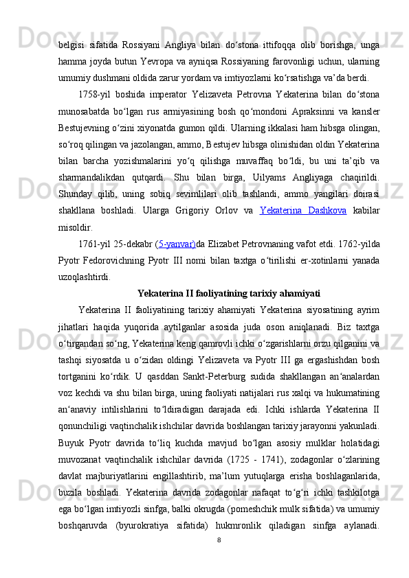 belgisi   sifatida   Rossiyani   Angliya   bilan   do stona   ittifoqqa   olib   borishga,   ungaʻ
hamma joyda butun Yevropa va ayniqsa Rossiyaning  farovonligi  uchun, ularning
umumiy dushmani oldida zarur yordam va imtiyozlarni ko rsatishga va’da berdi	
ʻ .
1758-yil   boshida   imperator   Yelizaveta   Petrovna   Yekaterina   bilan   do stona	
ʻ
munosabatda   bo lgan   rus   armiyasining   bosh   qo mondoni  	
ʻ ʻ Apraksinni   va   kansler
Bestujevning o zini xiyonatda gumon qildi. Ularning ikkalasi ham hibsga olingan,
ʻ
so roq qilingan va jazolangan, ammo, Bestujev hibsga olinishidan oldin Yekaterina	
ʻ
bilan   barcha   yozishmalarini   yo q   qilishga   muvaffaq   bo ldi,   bu   uni   ta’qib   va	
ʻ ʻ
sharmandalikdan   qutqardi.   Shu   bilan   birga,   Uilyams   Angliyaga   chaqirildi.
Shunday   qilib,   uning   sobiq   sevimlilari   olib   tashlandi,   ammo   yangilari   doirasi
shakllana   boshladi.   Ularga   Grigoriy   Orlov   va   Yekaterina      Dashkova      kabilar
misoldir .
1761-yil 25-dekabr ( 5-yanvar) da  Elizabet Petrovnaning vafot etdi.   1762 -yilda
Pyotr   Fedorovichning   Pyotr   III   nomi   bilan   taxtga   o tirilishi   er-xotinlarni   yanada	
ʻ
uzoqlashtirdi.
Yekaterina II faoliyatining tarixiy ahamiyati
Yekaterina   II   faoliyatining   tarixiy   ahamiyati   Yekaterina   siyosatining   ayrim
jihatlari   haqida   yuqorida   aytilganlar   asosida   juda   oson   aniqlanadi.   Biz   taxtga
o tirgandan so ng, Yekaterina keng qamrovli ichki o zgarishlarni orzu qilganini va	
ʻ ʻ ʻ
tashqi   siyosatda   u   o zidan   oldingi   Yelizaveta   va   Pyotr   III   ga   ergashishdan   bosh	
ʻ
tortganini   ko rdik.   U   qasddan   Sankt-Peterburg   sudida   shakllangan   an analardan	
ʻ ʻ
voz kechdi va shu bilan birga, uning faoliyati natijalari rus xalqi va hukumatining
an anaviy   intilishlarini   to ldiradigan   darajada   edi.   Ichki   ishlarda   Yekaterina   II	
ʻ ʻ
qonunchiligi vaqtinchalik ishchilar davrida boshlangan tarixiy jarayonni yakunladi.
Buyuk   Pyotr   davrida   to liq   kuchda   mavjud   bo lgan   asosiy   mulklar   holatidagi	
ʻ ʻ
muvozanat   vaqtinchalik   ishchilar   davrida   (1725   -   1741),   zodagonlar   o zlarining	
ʻ
davlat   majburiyatlarini   engillashtirib,   ma’lum   yutuqlarga   erisha   boshlaganlarida,
buzila   boshladi.   Yekaterina   davrida   zodagonlar   nafaqat   to g ri   ichki   tashkilotga	
ʻ ʻ
ega bo lgan imtiyozli sinfga, balki okrugda (pomeshchik mulk sifatida) va umumiy	
ʻ
boshqaruvda   (byurokratiya   sifatida)   hukmronlik   qiladigan   sinfga   aylanadi.
8 