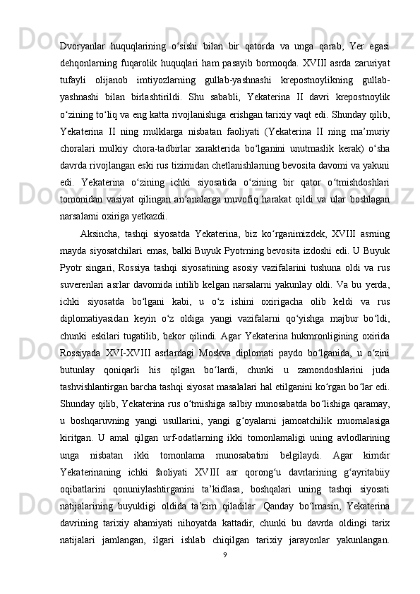 Dvoryanlar   huquqlarining   o sishi   bilan   bir   qatorda   va   unga   qarab,   Yеr   egasiʻ
dehqonlarning   fuqarolik   huquqlari   ham   pasayib   bormoqda.   XVIII   asrda   zaruriyat
tufayli   olijanob   imtiyozlarning   gullab-yashnashi   krepostnoylikning   gullab-
yashnashi   bilan   birlashtirildi.   Shu   sababli,   Yekaterina   II   davri   krepostnoylik
o zining to liq va eng katta rivojlanishiga erishgan tarixiy vaqt edi. Shunday qilib,	
ʻ ʻ
Yekaterina   II   ning   mulklarga   nisbatan   faoliyati   (Yekaterina   II   ning   ma’muriy
choralari   mulkiy   chora-tadbirlar   xarakterida   bo lganini   unutmaslik   kerak)   o sha	
ʻ ʻ
davrda rivojlangan eski rus tizimidan chetlanishlarning bevosita davomi va yakuni
edi.   Yekaterina   o zining   ichki   siyosatida   o zining   bir   qator   o tmishdoshlari	
ʻ ʻ ʻ
tomonidan   vasiyat   qilingan   an analarga   muvofiq   harakat   qildi   va   ular   boshlagan	
ʻ
narsalarni oxiriga yetkazdi.
Aksincha,   tashqi   siyosatda   Yekaterina,   biz   ko rganimizdek,   XVIII   asrning	
ʻ
mayda siyosatchilari emas, balki Buyuk Pyotrning bevosita izdoshi  edi. U Buyuk
Pyotr   singari,   Rossiya   tashqi   siyosatining   asosiy   vazifalarini   tushuna   oldi   va   rus
suverenlari   asrlar   davomida   intilib   kelgan   narsalarni   yakunlay   oldi.   Va   bu   yerda,
ichki   siyosatda   bo lgani   kabi,   u   o z   ishini   oxirigacha   olib   keldi   va   rus	
ʻ ʻ
diplomatiyasidan   keyin   o z   oldiga   yangi   vazifalarni   qo yishga   majbur   bo ldi,	
ʻ ʻ ʻ
chunki   eskilari   tugatilib,   bekor   qilindi.   Agar   Yekaterina   hukmronligining   oxirida
Rossiyada   XVI-XVIII   asrlardagi   Moskva   diplomati   paydo   bo lganida,   u   o zini	
ʻ ʻ
butunlay   qoniqarli   his   qilgan   bo lardi,   chunki   u   zamondoshlarini   juda	
ʻ
tashvishlantirgan barcha tashqi siyosat masalalari hal etilganini ko rgan bo lar edi.	
ʻ ʻ
Shunday qilib, Yekaterina rus o tmishiga salbiy munosabatda bo lishiga qaramay,	
ʻ ʻ
u   boshqaruvning   yangi   usullarini,   yangi   g oyalarni   jamoatchilik   muomalasiga	
ʻ
kiritgan.   U   amal   qilgan   urf-odatlarning   ikki   tomonlamaligi   uning   avlodlarining
unga   nisbatan   ikki   tomonlama   munosabatini   belgilaydi.   Agar   kimdir
Yekaterinaning   ichki   faoliyati   XVIII   asr   qorong u   davrlarining   g ayritabiiy	
ʻ ʻ
oqibatlarini   qonuniylashtirganini   ta’kidlasa,   boshqalari   uning   tashqi   siyosati
natijalarining   buyukligi   oldida   ta’zim   qiladilar.   Qanday   bo lmasin,   Yekaterina	
ʻ
davrining   tarixiy   ahamiyati   nihoyatda   kattadir,   chunki   bu   davrda   oldingi   tarix
natijalari   jamlangan,   ilgari   ishlab   chiqilgan   tarixiy   jarayonlar   yakunlangan.
9 