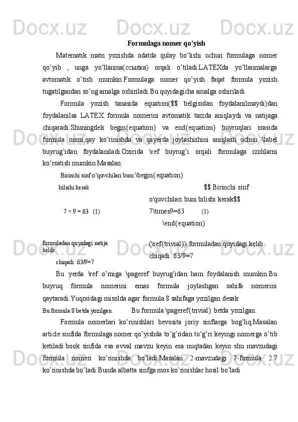 For m ulaga   n o m er qo’yish
Mate m atik   m atn   y ozi s hda   od a tda   q ulay   b o’lishi   uchun   fo r m ulaga   no m er
q o ’ y i b   ,   ung a   y o’llan m a( ссылка )   o rq ali   o ’ti l a d i.LA T EXda   y o ’ l l an m alar g a
avto m a t ik   o ’t i sh   m u m ki n .For m ul aga   no m er   q o’yish   faqat   f o r m ul a   y ozi s h
tug a t il ga n d a n so ’n g   am alga  os h i ri la d i. B u   q u y i d a g i c ha a m al g a   oshirila d i.
F o r m ul a   y oz i sh   t a na si da   e q u a t i on( $ $   belg i sid a n   f o y da l anil m a y di)d a n
fo y dal a ni l sa   LAT E X   f o r m ula   no m er i ni   avto m atik   t ar z da   a n iq l a y d i   v a   n a tij a ga
chiqa r a d i. S huni n gdek   b egin { equ a t io n}   v a   end{ eq uat i o n }   b u y r u q l a r i   o r a sid a
f o r m ula   no m i,qay   k o’rini s hda   va   q a y er d a   jo y la s hishini   a ni q l as h   u c hun   \ la be l
b u y r u g’id a n   f o y dalanil a di. O xiri d a   \ref   b u y rug’i   o r q a li   fo r m ulaga   iz o hla r n i
k o ’rs a t ish  m u m kin.Mas a lan:
B irinchi s inf o’quv c hilari   buni   \ begin{e q u a t ion }
bili	
s hi k e r a k $$   B i r inc h i   si n f
o' q uv c hila r i  b u ni   bili s hi   ker ak $$
7 × 9 = 63   ( 1 ) 7 \ti m es9=63 ( 1 )
\ end{ e q uat i on}
fo r muladan q u y id a g i   nat i ja 
k e l i b
chiqadi.   63/9=7 (\ref { t r ivi a l}) for m ul ad a n qu y id a gi   k e l i b
chiq ad i.   63/9 = 7
Bu   y erda   \ref   o ’ r n iga   \p a ge r ef   bu y ru g ’ i d a n   h am   f o y dala n ish   m u m k i n .B u
b u y r u q for m ula n o m erini e m as f or m ula j o y la s hgan s a hi f a n o m erini
qa y tara d i. Y uq o rid a gi   m i s ol d a  a gar  f or m u la 8 sahif a ga  y ozilgan   desak
B u fo r mula 8   b etda   y o z i l ga n. Bu   f o r m ul a  \ pag e ref { tri v ial}   b etda   y ozilgan. 
F o r m ul a   no m erlari   k o ’ r i ni s h l a ri   b e v osita   jor i y   sinfla r ga   bog ’ liq.M a sal a n
ar t ic l e   s in f i d a   for m ulaga   no m er   qo ’ y i s hda   to ’g ’ rid a n   to ’ g ’ ri   k e y in g i   no m erga   o’t i b
ke ti l a di . bo o k   sinfida   e s a   a v v al   m avzu   k e y in   e s a   n u q t a dan   k e y in   shu   m avz u d ag i
f o r m ula   no m eri   ko’rinis h da   bo ’ la d i . Mas a l a n   2 - m avz ud agi   7 -for m ula   2 .7
k o ’r i ni s hda  b o ’ la d i. B u nda  a l b a t ta   sin f ga  m o s   ko’r in i s hlar  h os i l  b o ’ la d i 