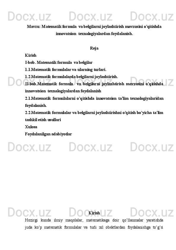 Mavzu:  Matematik formula  va belgilarni joylashtirish mavzusini o'qitishda
innovatsion  texnalogiyalardan foydalanish.
Reja
Kirish
I-bob.  Matematik formula  va belgilar
1.1.Matematik formulalar va ularning turlari.
1.2.Matematik formulalarda belgilarni joylashtirish.
II-bob. Matematik   formula     va   belgilarni   joylashtirish   mavzusini   o'qitishda
innovatsion  texnalogiyalardan foydalanish
2.1.Matematik   formulalarni   o'qitishda   innovatsion   ta'lim   texnologiyalaridan
foydalanish.
2.2.Matematik formulalar va belgilarni joylashtirishni o'qitish bo'yicha ta'lim
tashkil etish usullari
Xulosa
Foydalanilgan adabiyotlar
Kirish
Hozirgi   kunda   ilmiy   maqolalar,   matematikaga   doir   qo’llanmalar   yaratishda
juda   ko’p   matematik   formulalar   va   turli   xil   obektlardan   foydalanishga   to’g’ri 