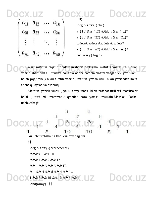 \left(
\ b eg in { arra y }{clrc}
a_{11 }&   a _ { 1 2 }   & \ l dots  &  a_ { 1 n} \\
a_{21}&  a _ { 2 2 }   & \ l dots  &  a_ { 2 n} \\
\ vdots&   \v do t s   &\ d do t s   &   \v d ots\\ 
a_{n1}&  a _ { n 2 }   & \ l dots  &  a_ {n n}  \
end{a r ra y }   \r i g h t)
A g ar   m a t ritsa   f a qat   bir   qato r d a n   ib o r at   b o ’ l sa   uni   m atritsa   y ozish   u suli   b il a n
y ozish   s h a r t   e m as   ,   b und a y   h o l l a r d a   oddiy   q atorga   y ozuv   y o zg a ndek   y ozuvl ar n i
b o ’sh   jo y ( p rob e l)   b il an   a j r a tib   y o zish   ,   m ati t sa   y o zish   u suli   b il an   y oz i shd a n   ko ’ ra
an c ha qula y roq   va oson ro q.
Mat r itsa   y o zish   tan a si   ,   y a ’ ni   array   t anasi   bilan   n a f aq a t   turli   x il   m atritsala r
balki   ,   tu r li   xil   m ate m at i k   qatorlar   h am   y ozish   m u m ki n .Masal a n   Pa ska l
u c hbur c h a gi:
Bu   u c hb ur c hak n ing   ko d i   e sa  q u y i d a g i c h a :
$ $
\b eg in { arra y }{ccccc c ccccc} 
&&&& 1   && 1\\
&&&  1   & &  2 &&   1\\  
&&   1  &&   3  &&   3  & &  1 \\
&   1  &&   4   && 6   & &   4  &&   1\\
1  &&  5   &&  1 0  &&   1 0  &&   5   && 1
\ end{a r ra y }   $ $ 