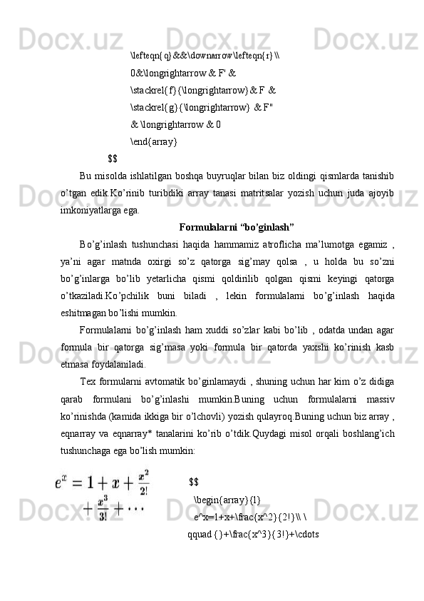 \lefteqn	{q}&	&	\dow	narrow\lefteqn{r}\\0 &\long r i g htar r ow &   F' &
\ sta c kr e l{f} { \longri g ht a rrow}& F &
\ sta c kr e l{g} { \lo n gri g ht a rrow} & F'' 
&  \ l o ng ri ghtar r ow &   0
\ end{a r ra y }
$$
Bu   m i so lda   ishla til gan   boshqa   bu y ruq l ar   bila n   b i z   oldin g i   qis m la r da   ta n is hi b
o ’ t g a n   edik. K o ’ rin i b   t uribdiki   ar r ay   t ana s i   m atr it s al a r   y ozish   uchun   juda   a j o y i b
i m koni y at l arga e g a.
For m ulalar n i “bo ’ g i nl a s h ”
B o ’ g ’ inlash   tus h un c ha s i   ha q ida   h a m m a m i z   atr o flic h a   m a ’ lu m otga   ega m iz   ,
y a ’ ni   agar   m atnda   o x i r gi   so ’ z   qatorga   s ig’ m a y   q olsa   ,   u   h olda   bu   so ’ z n i
b o ’g ’i nla r ga   bo ’ lib   y etarli c ha   q is m i   q oldi ri l i b   q olgan   qi s m i   k e y ingi   q a t o rga
o ’ tka zi l a di.Ko ’ p ch il i k   b uni   b ila d i   ,   lekin   f or m ulala r ni   bo ’ g ’ inl as h   ha q ida
eshit m agan   b o ’ l i shi   m u m kin .
F o r m ulal a r n i   bo’g ’ inla s h   ham   x u d di   so ’ z l ar   k a bi   bo ’ lib   ,   od at da   undan   agar
f o r m ula   bir   q a t o rg a   s ig’ m a s a   y ok i   fo r m ula   bi r   qatorda   y a xs h i   k o ’ rin i sh   k a s b
et m asa   f o y dalanil a di.
T ex   f o r m u l a r n i   av to m atik   bo ’ gi n la m a y di   ,   sh uning   u c hun   har   k i m   o’z   di di g a
qar a b   f o r m ul a ni   bo ’ g ’ i n la s hi   m u m kin.Buning   u c hu n   f o r m ulalarni   m assiv
k o ’r i ni s hda   (ka m ida   ikk i ga   b i r   o’l ch o v li)   y o z is h   qula y roq . B un in g   u c h un   b iz   ar r ay   ,
e q narray   v a   eqnarra y *   t a n a la r i n i   ko ’ rib   o ’ td i k. Q u y da g i   m is ol   orqali   bosh l an g’i c h
tushun c h a ga e g a  b o ’l i s h   m u m k i n:
$ $
\ b eg in { arra y }{l}
e^ x =1 + x+\frac { x ^ 2 } {2!}\\  \
q quad   {}+ \ f r ac{x^3 } {3!}+\cdots 