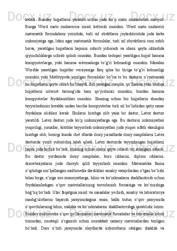 keladi.   Bunday   hujjatlarni   yaratish   uchun   juda   ko’p   matn   muharrirlari   mavjud.
Bunga   Word   matn   muharririni   misol   keltirish   mumkin.   Word   matn   muharriri
matematik   formulalarni   yozishda,   turli   xil   obektlarni   joylashtirishda   juda   katta
imkoniyatga ega, lekin agar matematik formulalar, turli xil obyektlarni soni oshib
borsa,   yaratilgan   hujjatlarni   hajmini   oshirib   yuboradi   va   ularni   qayta   ishlashda
qiyinchiliklarga  uchrab qolish  mumkin. Bundan  tashqari  yaratilgan  hujjat   hamma
kompyuterlarga,   yoki   hamma   sistemalarga   to’g’ri   kelmasligi   mumkin.   Masalan
Wordda   yaratilgan   hujjatlar   versiyasiga   farq   qilsa   bir   biriga   to’g’ri   kelmasligi
mumkin   yoki   Mathtypeda   yozilgan   formulalar   bo’lsa   to   bu   dasturni   o’rnatmasak
bu hujjatlarni qayta ishlab bo’lmaydi. Biz yaratgan maqola, qo’llanma yoki boshqa
hujjatlarni   internet   tarmog’ida   ham   qo’yishimiz   mumkin,   bundan   hamma
kompyuterlar   foydalanishlari   mumkin.   Shuning   uchun   biz   hujjatlarni   shunday
tayyorlashimiz kerakki undan barcha kompyuterlar turli xil bo’lishidan qatiy nazar
foydalana   olishlari   kerak.   Shularni   hisobga   olib   yana   bir   dastur,   Latex   dasturi
yaratildi.   Latex   dasturi   juda   ko’p   imkoniyatlarga   ega.   Bu   dasturni   imkoniyatlari
yuqoriligi, jurnallar, kitoblar tayyorlash imkoniyatlari juda yuqori sifatli ekanligini
hisobga olib, hozirgi kunda chet ellarda ilmiy jurnallarda ilmiy maqolalarni Latex
dasturida   yozib   yuborishni   talab   qiladi.   Latex   dasturida   tayyorlangan   hujjatlarni
hajmi juda kichik bo’ladi, shuning uchun ularni qayta ishlash tez amalgam oshadi.
Bu   dastur   yordamida   ilmiy   maqolalar,   kurs   ishlarini,   diplom   ishlarini,
dissertasiyalarni   juda   chiroyli   qilib   tayyorlash   mumkin.   Matematika   fanini
o‘qitishga mo‘ljallangan multimedia darsliklari amaliy vatajribadan o‘tgan bo‘lishi
bilan birga, o‘ziga xos xususiyatlarga, bilim va   ko‘nikmalarni shakllantirish uchun
foydalaniladigan   o‘quv   materiallarining   tasvirlanish   formasiga   va   ko‘rinishiga
bog‘liq bo‘ladi. Ular faqatgina misol va   masalalar yechish, amaliy va laboratoriya
mashg‘ulotlarini   bajarish   jarayonidagina   emas,   balki   butun   o‘quv   jarayonida
o‘quvchilarning bilim, malaka va ko‘nikmalarini   shakllantirishga qaratilishi lozim.
Bunday multimedia o‘quv qo‘llanmalari   matematik formulalar va teoremalar isboti
tizimidan,   mustaqil   o‘rganish   uchun   murakkab   nazariy   materiallardan   tuzilgan
bo‘ladi.   Dars   o‘tish   jarayonida   slaydlarda   axborotlarni   istalgan   shaklda   va 