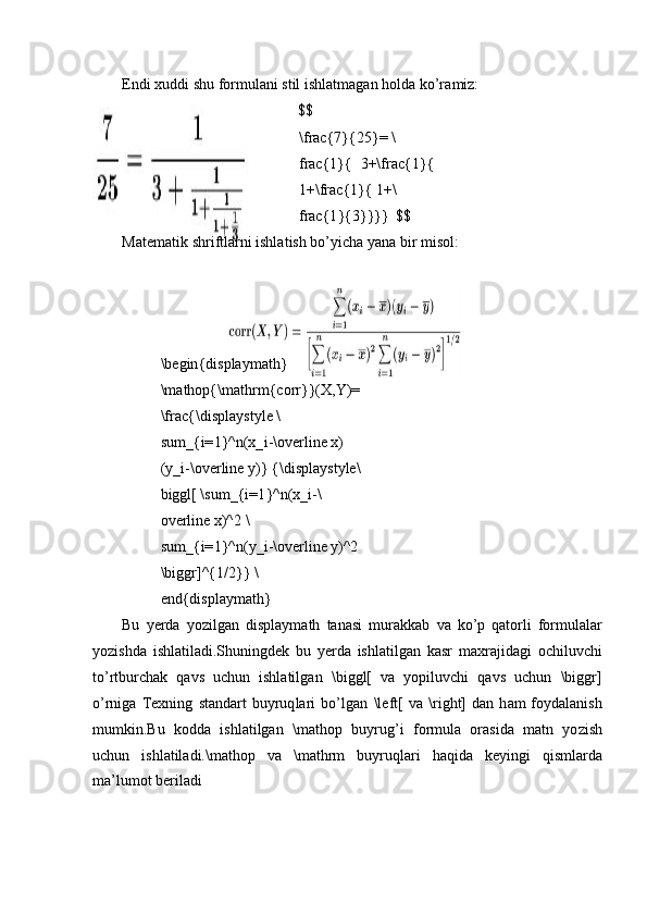 E n di xuddi shu   f or m ulani  st il   ishlat m agan   ho l da ko ’ r a m iz:
$ $
\ frac { 7 } { 25 }=   \
frac { 1 }{   3 +\frac { 1}{
1 +\frac { 1}{  1 +\
frac { 1 }{3}}}}   $$
Mate m atik   shr i f t la r ni ishl at ish   bo ’ y icha  y a na  b i r  m is ol:
\ b eg in { di s p la y m ath}
\ m athop {\ m athr m {corr}}( X ,Y)=
\ frac { \ displa y s t y l e  \
su m _ {i= 1 }^n(x_ i -\o ve r l i ne   x) 
( y _ i - \ overline  y )} { \ di s pla y s t y l e \
b i ggl[  \ su m _ {i= 1 }^n(x_ i -\
o ve r l i ne   x)^2  \
su m _ {i= 1 }^n( y _ i -\o ve r l i ne   y )^2
\ biggr ] ^{1 / 2}}  \
end { display m ath}
Bu   y erda   y ozilg a n   displa y m ath   tana s i   m ur a kkab   v a   ko ’p   q a t orli   f or m u l al a r
y ozishda   i s hl at il ad i. S huni n gdek   bu   y erda   ishlati lga n   k a sr   m axra j i da g i   o chil u v c hi
to’r t burchak   q a vs   uc h un   ishlati l g a n   \ bi ggl[   va   y o p iluv c h i   q a vs   u c h un   \bi g gr]
o ’ r n iga   Te x ni n g   s t an da rt   b u y ruq l a ri   b o’lgan   \le f t[   v a   \ ri g h t ]   dan   h am   f o y dalanish
m u m k i n.Bu   k o dda   ishl a tilgan   \ m at h op   b u y ru g ’i   for m ula   o r asida   m atn   y o zish
u c hun   is hl at il ad i.\mat h op   va   \ m athrm   bu y ruqla r i   ha qi da   k e y i n gi   qis m larda
m a ’ l u m ot   be r ila d i 