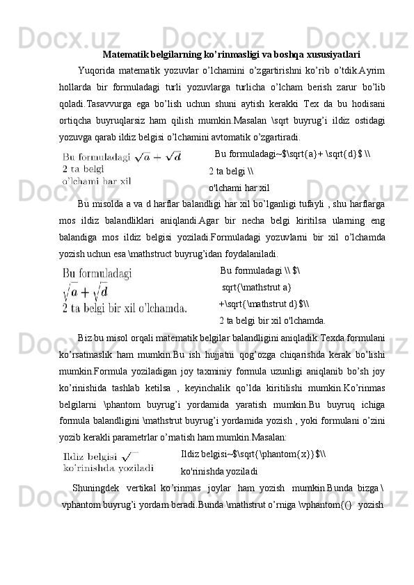 Mate m at i k   belgilarning   k o’rin m asligi va bosh q a   xus u si y atlari 
Yuqorida   m at e m at i k   y ozuvlar   o ’ l c ha m ini   o’zgartiri s hni   ko’rib   o ’tdik.A y r i m
holla r da   bi r   f o r m ul a d a gi   turli   y ozuvlarga   t urli c ha   o ’ lc h am   be r ish   z a rur   bo ’ l i b
qol a d i . Ta s a v v u r ga   e ga   b o ’ l is h   uchun   s h u ni   a y t i s h   k er a k k i   T ex   da   bu   h o dis a ni
ort i q c ha   bu y r u q l a r si z   h am   q il is h   m u m kin .M a sa l an   \sqrt   bu y r ug ’ i   il d iz   osti d a g i
y oz u v g a q a rab   i ld iz  b el gi si   o’lc h a m ini   a v t o m atik   o ’ zga r ti r a d i.
Bu   for m ulada g i~$ \sqrt{a}+  \s q r t { d}$   \ \
2   ta   b e lgi   \ \
o' l c ha m i   har x i l
Bu   m iso l da   a   va   d   h a rflar   bal andlig i   har   x i l   b o ’ l g a n li g i   tufa y li   ,   s hu   h ar f la r g a
m os   il d iz   b a l a ndl ikl ari   aniql an di. A gar   bi r   necha   b el gi   ki ri t i l s a   ularning   en g
bala nd iga   m o s   il d iz   b e l g isi   y ozil ad i.For m uladagi   y oz uv la r ni   b i r   x il   o ’ lcha m da
y ozish   u c h u n   e sa   \ m at h struct   b u y r ug ’i d a n   f o y dal a nil a di.
Bu   f o r m ul ad a gi  \ \  $ \
s qr t {\ m athstru t  a}
+ \ sq r t{\ m aths t rut d}$\ \
2   ta   b e lgi  b i r   xil o ' l c h a m d a.
B i z   bu   m i so l   o r q a l i   m ate m at i k   belgil a r   bal a ndl ig ini   a n iqla d ik. Te xda   f o r m ul an i
k o ’ rs a t m a sl ik   h am   m u m ki n.Bu   ish   h u j j atni   q og ’ o z ga   c h iqa r is h da   kerak   bo ’ lis h i
m u m k i n.For m ula   y oziladigan   j oy   t ax m ini y   f o r m ula   uz un ligi   ani q l a n i b   bo’sh   joy
k o ’r i ni s hida   ta sh lab   k e ti l sa   ,   k e y i n c h al ik   q o’lda   k i r iti li s h i   m u m kin .Ko ’ rin m as
belgi l ar n i   \ ph a ntom   b u y rug ’ i   y orda m ida   y aratish   m u m kin . Bu   bu y ruq   ic hig a
f o r m ula   bal a ndligini   \ m at hs tr u t   bu y rug’i   yorda m ida   y o zish   ,   y o k i   for m ulani   o’z in i
y oz i b   ker a kli para m etrlar   o’rna ti sh   ham   m u m ki n . Ma s al a n:
I l d iz   belgi s i~$ \ sqrt{\pha n to m {x}}$\\
k o 'rini s hda  y o z i l a di
Shuningdek   ve r tik a l   ko ’ r i n m as   j o y lar   ham   y ozish   m u m ki n.Bunda   bi z ga  \
vpha n tom   b u y rug’i   yordam   berad i . B un d a   \ m at h st r ut   o ’ r n iga  \ vphan t o m {(}   y ozish 