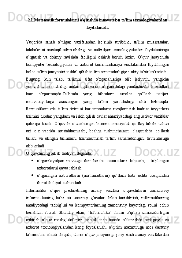 2.1.Matematik formulalarni o'qitishda innovatsion ta'lim texnologiyalaridan
foydalanish.
Yuqorida   sanab   o’tilgan   vazifalardan   ko’rinib   turibdiki,   ta’lim   muassasalari
talabalarini mustaqil bilim olishiga yo’naltirilgan texnologiyalardan foydalanishga
o’rgatish   va   doimiy   ravishda   faolligini   oshirib   borish   lozim.   O’quv   jarayonida
kompyuter   texnologiyalari   va   axborot-kommunikasiya   vositalaridan   foydalangan
holda ta’lim jarayonini tashkil qilish ta’lim samaradorligigi ijobiy ta’sir ko’rsatadi.
Bugungi   kun   talabi   ta`limni   sifat   o’zgarishlariga   olib   keluvchi   yangicha
yondashuvlarni izlashga undamoqda va uni o’rganishdagi yondashuvlar (metodlar)
ham   o’zgarmoqda.Ta`limda   yangi   bilimlarni   amalda   qo’llash   natijasi
innovatsiyalarga   asoslangan   yangi   ta`lim   yaratilishiga   olib   kelmoqda.
Respublikamizda   ta`lim   tizimini   har   tamonlama   rivojlantirish   kadrlar   tayyorlash
tizimini tubdan yangilash va isloh qilish davlat ahamiyatidagi eng ustivor vazifalar
qatoriga   kiradi.   O`quvchi   o’zlashtirgan   bilimini   amaliyotda   qo’llay   bilishi   uchun
uni   o’z   vaqtida   mustahkamlashi,   boshqa   tushunchalarni   o’rganishda   qo’llash
bilishi   va   olingan   bilimlarni   tizimlashtirish   ta`lim   samaradorligini   ta`minlashga
olib keladi.
O`quvchining bilish faoliyati deganda:
 o’rganilayotgan   mavzuga   doir   barcha   axborotlarni   to’plash;   -   to’plangan
axborotlarni qayta ishlash;
 o’rganilgan   axborotlarni   (ma`lumotlarni)   qo’llash   kabi   uchta   bosqichdan
iborat faoliyat tushuniladi.
Informatika   o’quv   predmetining   asosiy   vazifasi   o’quvchilarni   zamonaviy
informatikaning   ba`zi   bir   umumiy   g’oyalari   bilan   tanishtirish,   informatikaning
amaliyotdagi   tadbig’ini   va   kompyuterlarning   zamonaviy   hayotdagi   rolini   ochib
berishdan   iborat.   Shunday   ekan,   “Informatika”   fanini   o’qitish   samaradorligini
oshirish   o’quv   mashg’ulotlarini   tashkil   etish   hamda   o’tkazishda   pedagogik   va
axborot   texnologiyalaridan   keng   foydalanish,   o’qitish   mazmuniga   mos   dasturiy
ta’minotini   ishlab   chiqish,   ularni   o’quv   jarayoniga   joriy   etish   asosiy   vazifalardan 