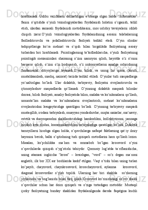 hisoblanadi.   Ushbu   vazifalarni   dolzarbligini   e’tiborga   olgan   holda   “Informatika”
fanini   o’qitishda   o’yinli   texnologiyalardan   foydalanish   holatini   o’rganish,   tahlil
etish,   ulardan   samarali   foydalanish   metodikasini,   mos   uslubiy   tavsiyalarni   ishlab
chiqish   zarur.O’yinli   texnologiyalardan   foydalanishning   asosini   talabalarning
faollashtiruvchi   va   jadallashtiruvchi   faoliyati   tashkil   etadi.   O’yin   olimlar
tadqiqotlariga   ko’ra   mehnat   va   o’qish   bilan   birgalikda   faoliyatning   asosiy
turlaridan   biri   hisoblanadi.   Psixologlarning   ta’kidlashlaricha,   o’yinli   faoliyatning
psixologik   mexanizmlari   shaxsning   o’zini   namoyon   qilish,   hayotda   o’z   o’rnini
barqaror   qilish,   o’zini   o’zi   boshqarish,   o’z   imkoniyatlarini   amalga   oshirishning
fundamental   ehtiyojlariga   tayanadi.O’yin   bilish   va   uning   bir   qismi   (kirish,
mustahkamlash, mashq, nazorat) tarzida tashkil etiladi. O’yinlar turli maqsadlarga
yo’naltirilgan   bo’ladi.   Ular   didaktik,   tarbiyaviy,   faoliyatni   rivojlantiruvchi   va
ijtimoiylashuv   maqsadlarda   qo’llanadi.   O’yinning   didaktik   maqsadi   bilimlar
doirasi, bilish faoliyati, amaliy faoliyatida bilim, malaka va ko’nikmalarni qo’llash,
umumta’lim   malaka   va   ko’nikmalarni   rivojlantirish,   mehnat   ko’nikmalarini
rivojlantirishni   kengaytirishga   qaratilgan   bo’ladi.   O’yinning   tarbiyaviy   maqsadi
mustaqillik, irodani tarbiyalash, muayyan yondashuvlar, nuqtai nazarlar, ma’naviy,
estetik   va   dunyoqarashni   shakllantirishdagi   hamkorlikni,   kollektivizmni,   jamoaga
kirishib keta olishni, kommunikativlikni tarbiyalashga qaratilgan bo’ladi. Didaktik
tamoyillarni   hisobga   olgan   holda,   o’quvchilarga   nafaqat   faktlarning   qat`iy   ilmiy
bayonini   berish,   balki   o’qitishning   turli   qiziqarli   metodlarini   ham   qo’llash   lozim.
Masalan,   ko’pchilikka   ma`lum   va   ommabob   bo’lgan   krossvord   o’yini
o’quvchilarda   qiziqish   o’yg’otishi   tabiiydir.   Qomusiy   lug’atda   ta`riflanishicha,
uning   atamasi   inglizcha   “kross”   –   kesishgan,   “vord”   –   so’z   degan   ma`noni
anglatib,   ilk   bor   XX   asr   boshlarida   kashf   etilgan.   Vaqt   o’tishi   bilan   uning   turlari
ko’payib,   chaynvord,   chaynkrossvord,   krosschaynvord,   aylanma       krossvord,
diagonal   krossvordlar   o’ylab   topildi.   Ularning   har   biri   shaklda     so’zlarning
joylashishi  va bog’lanishi  bilan farq qiladi.Krossvord ko’rinishidagi  so’rov shakli
o’quvchilar   uchun   har   doim   qiziqarli   va   o’ziga   tortadigan   metoddir.   Mustaqil
ijodiy   faoliyatning   bunday   shaklidan   foydalanilganda   darsda   faqatgina   kuchli 
