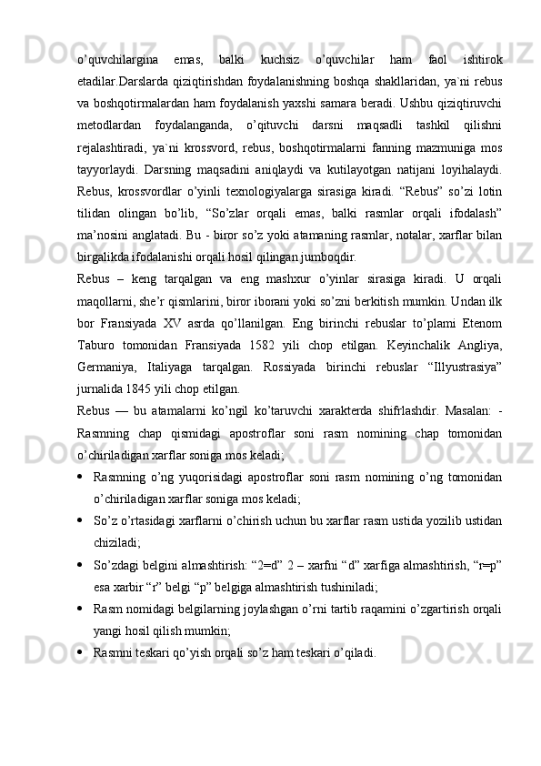 o’quvchilargina   emas,   balki   kuchsiz   o’quvchilar   ham   faol   ishtirok
etadilar.Darslarda   qiziqtirishdan   foydalanishning   boshqa   shakllaridan,  ya`ni   rebus
va boshqotirmalardan ham foydalanish yaxshi samara beradi. Ushbu qiziqtiruvchi
metodlardan   foydalanganda,   o’qituvchi   darsni   maqsadli   tashkil   qilishni
rejalashtiradi,   ya`ni   krossvord,   rebus,   boshqotirmalarni   fanning   mazmuniga   mos
tayyorlaydi.   Darsning   maqsadini   aniqlaydi   va   kutilayotgan   natijani   loyihalaydi.
Rebus,   krossvordlar   o’yinli   texnologiyalarga   sirasiga   kiradi.   “Rebus”   so’zi   lotin
tilidan   olingan   bo’lib,   “So’zlar   orqali   emas,   balki   rasmlar   orqali   ifodalash”
ma’nosini anglatadi. Bu - biror so’z yoki atamaning rasmlar, notalar, xarflar bilan
birgalikda ifodalanishi orqali hosil qilingan jumboqdir.
Rebus   –   keng   tarqalgan   va   eng   mashxur   o’yinlar   sirasiga   kiradi.   U   orqali
maqollarni, she’r qismlarini, biror iborani yoki so’zni berkitish mumkin. Undan ilk
bor   Fransiyada   XV   asrda   qo’llanilgan.   Eng   birinchi   rebuslar   to’plami   Etenom
Taburo   tomonidan   Fransiyada   1582   yili   chop   etilgan.   Keyinchalik   Angliya,
Germaniya,   Italiyaga   tarqalgan.   Rossiyada   birinchi   rebuslar   “Illyustrasiya”
jurnalida 1845 yili chop etilgan.
Rebus   —   bu   atamalarni   ko’ngil   ko’taruvchi   xarakterda   shifrlashdir.   Masalan:   -
Rasmning   chap   qismidagi   apostroflar   soni   rasm   nomining   chap   tomonidan
o’chiriladigan xarflar soniga mos keladi;
 Rasmning   o’ng   yuqorisidagi   apostroflar   soni   rasm   nomining   o’ng   tomonidan
o’chiriladigan xarflar soniga mos keladi;
 So’z o’rtasidagi xarflarni o’chirish uchun bu xarflar rasm ustida yozilib ustidan
chiziladi;
 So’zdagi belgini almashtirish: “2=d” 2 – xarfni “d” xarfiga almashtirish, “r=p”
esa xarbir “r” belgi “p” belgiga almashtirish tushiniladi;
 Rasm nomidagi belgilarning joylashgan o’rni tartib raqamini o’zgartirish orqali
yangi hosil qilish mumkin;
 Rasmni teskari qo’yish orqali so’z ham teskari o’qiladi. 