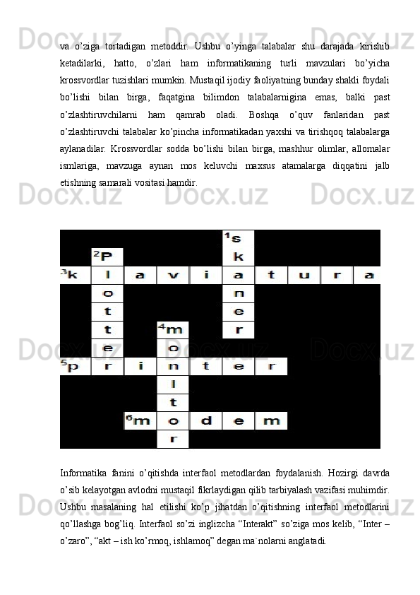 va   o’ziga   tortadigan   metoddir.   Ushbu   o’yinga   talabalar   shu   darajada   kirishib
ketadilarki,   hatto,   o’zlari   ham   informatikaning   turli   mavzulari   bo’yicha
krossvordlar tuzishlari mumkin. Mustaqil ijodiy faoliyatning bunday shakli foydali
bo’lishi   bilan   birga,   faqatgina   bilimdon   talabalarnigina   emas,   balki   past
o’zlashtiruvchilarni   ham   qamrab   oladi.   Boshqa   o’quv   fanlaridan   past
o’zlashtiruvchi  talabalar ko’pincha informatikadan yaxshi va tirishqoq talabalarga
aylanadilar.   Krossvordlar   sodda   bo’lishi   bilan   birga,   mashhur   olimlar,   allomalar
ismlariga,   mavzuga   aynan   mos   keluvchi   maxsus   atamalarga   diqqatini   jalb
etishning samarali vositasi hamdir. 
Informatika   fanini   o’qitishda   interfaol   metodlardan   foydalanish.   Hozirgi   davrda
o’sib kelayotgan avlodni mustaqil fikrlaydigan qilib tarbiyalash vazifasi muhimdir.
Ushbu   masalaning   hal   etilishi   ko’p   jihatdan   o’qitishning   interfaol   metodlarini
qo’llashga bog’liq. Interfaol so’zi inglizcha “Interakt” so’ziga mos kelib, “Inter –
o’zaro”, “akt – ish ko’rmoq, ishlamoq” degan ma`nolarni anglatadi. 