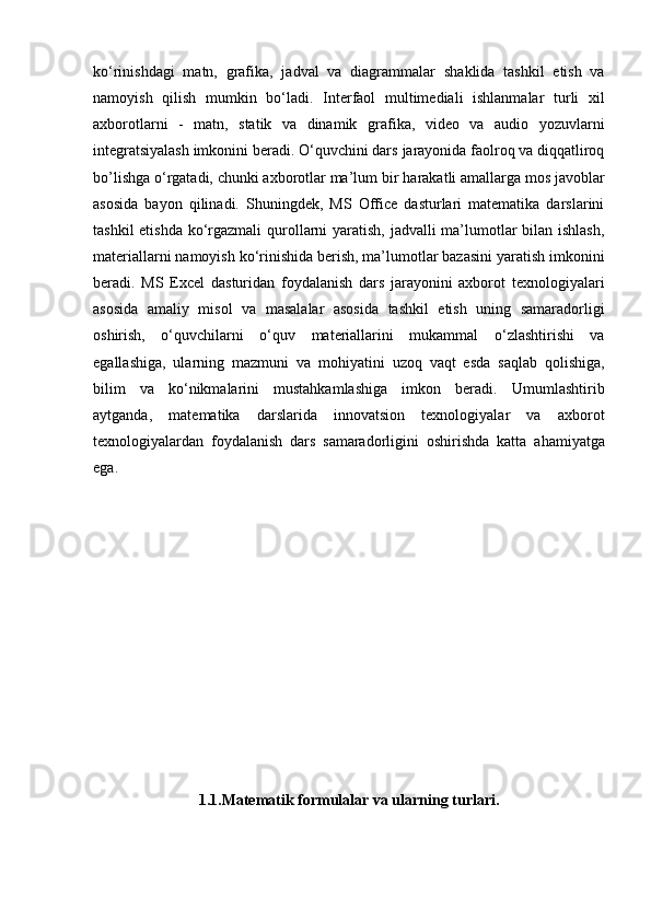 ko‘rinishdagi   matn,   grafika,   jadval   va   diagrammalar   shaklida   tashkil   etish   va
namoyish   qilish   mumkin   bo‘ladi.   Interfaol   multimediali   ishlanmalar   turli   xil
axborotlarni   -   matn,   statik   va   dinamik   grafika,   video   va   audio   yozuvlarni
integratsiyalash imkonini beradi. O‘quvchini dars   jarayonida faolroq va diqqatliroq
bo’lishga o‘rgatadi, chunki axborotlar ma’lum bir   harakatli amallarga mos javoblar
asosida   bayon   qilinadi.   Shuningdek,   MS   Office   dasturlari   matematika   darslarini
tashkil  etishda ko‘rgazmali   qurollarni yaratish, jadvalli  ma’lumotlar  bilan ishlash,
materiallarni namoyish   ko‘rinishida berish, ma’lumotlar bazasini yaratish imkonini
beradi.   MS   Excel   dasturidan   foydalanish   dars   jarayonini   axborot   texnologiyalari
asosida   amaliy   misol   va   masalalar   asosida   tashkil   etish   uning   samaradorligi
oshirish,   o‘quvchilarni   o‘quv   materiallarini   mukammal   o‘zlashtirishi   va
egallashiga,   ularning   mazmuni   va   mohiyatini   uzoq   vaqt   esda   saqlab   qolishiga,
bilim   va   ko‘nikmalarini   mustahkamlashiga   imkon   beradi.   Umumlashtirib
aytganda,   matematika   darslarida   innovatsion   texnologiyalar   va   axborot
texnologiyalardan   foydalanish   dars   samaradorligini   oshirishda   katta   ahamiyatga
ega.
1.1.Matematik formulalar va ularning turlari. 