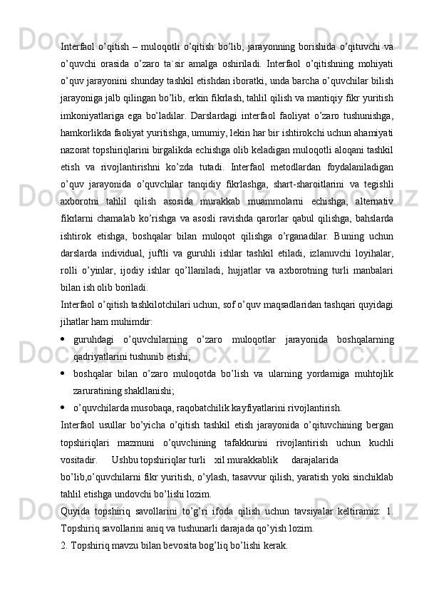 Interfaol   o’qitish   –   muloqotli   o’qitish   bo’lib,   jarayonning   borishida   o’qituvchi   va
o’quvchi   orasida   o’zaro   ta`sir   amalga   oshiriladi.   Interfaol   o’qitishning   mohiyati
o’quv jarayonini shunday tashkil etishdan iboratki, unda barcha o’quvchilar bilish
jarayoniga jalb qilingan bo’lib, erkin fikrlash, tahlil qilish va mantiqiy fikr yuritish
imkoniyatlariga   ega   bo’ladilar.   Darslardagi   interfaol   faoliyat   o’zaro   tushunishga,
hamkorlikda faoliyat yuritishga, umumiy, lekin har bir ishtirokchi uchun ahamiyati
nazorat topshiriqlarini birgalikda echishga olib keladigan muloqotli aloqani tashkil
etish   va   rivojlantirishni   ko’zda   tutadi.   Interfaol   metodlardan   foydalaniladigan
o’quv   jarayonida   o’quvchilar   tanqidiy   fikrlashga,   shart-sharoitlarini   va   tegishli
axborotni   tahlil   qilish   asosida   murakkab   muammolarni   echishga,   alternativ
fikrlarni   chamalab   ko’rishga   va   asosli   ravishda   qarorlar   qabul   qilishga,   bahslarda
ishtirok   etishga,   boshqalar   bilan   muloqot   qilishga   o’rganadilar.   Buning   uchun
darslarda   individual,   juftli   va   guruhli   ishlar   tashkil   etiladi,   izlanuvchi   loyihalar,
rolli   o’yinlar,   ijodiy   ishlar   qo’llaniladi,   hujjatlar   va   axborotning   turli   manbalari
bilan ish olib boriladi.
Interfaol o’qitish tashkilotchilari uchun, sof o’quv maqsadlaridan tashqari quyidagi
jihatlar ham muhimdir:
 guruhdagi   o’quvchilarning   o’zaro   muloqotlar   jarayonida   boshqalarning
qadriyatlarini tushunib etishi;
 boshqalar   bilan   o’zaro   muloqotda   bo’lish   va   ularning   yordamiga   muhtojlik
zaruratining shakllanishi;
 o’quvchilarda musobaqa, raqobatchilik kayfiyatlarini rivojlantirish. 
Interfaol   usullar   bo’yicha   o’qitish   tashkil   etish   jarayonida   o’qituvchining   bergan
topshiriqlari   mazmuni   o’quvchining   tafakkurini   rivojlantirish   uchun   kuchli
vositadir. Ushbu topshiriqlar turli xil murakkablik darajalarida
bo’lib,o’quvchilarni fikr yuritish, o’ylash, tasavvur qilish, yaratish yoki sinchiklab
tahlil etishga undovchi bo’lishi lozim.
Quyida   topshiriq   savollarini   to’g’ri   ifoda   qilish   uchun   tavsiyalar   keltiramiz:   1.
Topshiriq savollarini aniq va tushunarli darajada qo’yish lozim.
2. Topshiriq mavzu bilan bevosita bog’liq bo’lishi kerak. 