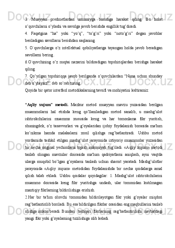 3.   Muayyan   predmetlardan   umumiyga   borishga   harakat   qiling.   Bu   holat
o’quvchilarni o’ylashi va savolga javob berishda engillik tug’diradi.
4.   Faqatgina   “ha”   yoki   “yo’q”,   “to’g’ri”   yoki   “noto’g’ri”   degan   javoblar
beriladigan savollarni berishdan saqlaning.
5.   O`quvchilarga   o’z   intellektual   qobiliyatlariga   tayangan   holda   javob   beradigan
savollarni bering..
6.O`quvchining   o’z   nuqtai   nazarini   bildiradigan   topshiriqlardan   berishga   harakat
qiling.
7.   Qo’yilgan   topshiriqqa   javob   berilganda   o’quvchilardan   “Nima   uchun   shunday
deb o’ylaysiz?” deb so’rab turing.
Quyida bir qator interfaol metodikalarning tavsifi va mohiyatini keltiramiz: 
“Aqliy   xujum”   metodi.   Mazkur   metod   muayyan   mavzu   yuzasidan   berilgan
muammolarni   hal   etishda   keng   qo’llaniladigan   metod   sanalib,   u   mashg’ulot
ishtirokchilarini   muammo   xususida   keng   va   har   tomonlama   fikr   yuritish,
shuningdek,   o’z   tasavvurlari   va   g’oyalaridan   ijobiy   foydalanish   borasida   ma'lum
ko’nikma   hamda   malakalarni   xosil   qilishga   rag’batlantiradi.   Ushbu   metod
yordamida   tashkil   etilgan   mashg’ulot   jarayonida   ixtiyoriy   muammolar   yuzasidan
bir necha original yechimlarni topish imkoniyati tug’iladi. «Aqliy xujum» metodi
tanlab   olingan   mavzular   doirasida   ma'lum   qadriyatlarni   aniqlash,   ayni   vaqtda
ularga   muqobil   bo’lgan   g’oyalarni   tanlash   uchun   sharoit   yaratadi.   Mashg’ulotlar
jarayonida   «Aqliy   xujum»   metodidan   foydalanishda   bir   necha   qoidalarga   amal
qilish   talab   etiladi.   Ushbu   qoidalar   quyidagilar:   1.   Mashg’ulot   ishtirokchilarini
muammo   doirasida   keng   fikr   yuritishga   undash,   ular   tomonidan   kutilmagan
mantiqiy fikrlarning bildirilishiga erishish.
2.Har   bir   ta'lim   oluvchi   tomonidan   bildirilayotgan   fikr   yoki   g’oyalar   miqdori
rag’batlantirilib boriladi. Bu esa bildirilgan fikrlar orasidan eng maqbullarini tanlab
olishga imkon beradi. Bundan tashqari   fikrlarning   rag’batlantirilishi   navbatdagi
yangi fikr yoki g’oyalarning tuzilishiga olib keladi. 