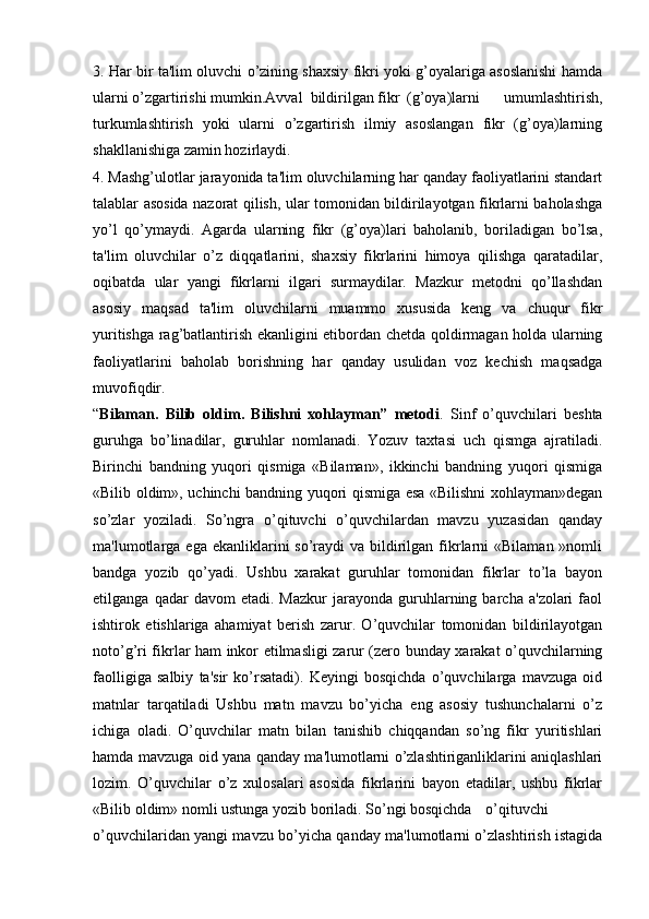3. Har bir ta'lim oluvchi o’zining shaxsiy fikri yoki g’oyalariga asoslanishi hamda
ularni o’zgartirishi mumkin.Avval  bildirilgan fikr (g’oya)larni   umumlashtirish,
turkumlashtirish   yoki   ularni   o’zgartirish   ilmiy   asoslangan   fikr   (g’oya)larning
shakllanishiga zamin hozirlaydi.
4. Mashg’ulotlar jarayonida ta'lim oluvchilarning har qanday faoliyatlarini standart
talablar asosida nazorat qilish, ular tomonidan bildirilayotgan fikrlarni baholashga
yo’l   qo’ymaydi.   Agarda   ularning   fikr   (g’oya)lari   baholanib,   boriladigan   bo’lsa,
ta'lim   oluvchilar   o’z   diqqatlarini,   shaxsiy   fikrlarini   himoya   qilishga   qaratadilar,
oqibatda   ular   yangi   fikrlarni   ilgari   surmaydilar.   Mazkur   metodni   qo’llashdan
asosiy   maqsad   ta'lim   oluvchilarni   muammo   xususida   keng   va   chuqur   fikr
yuritishga rag’batlantirish ekanligini etibordan chetda qoldirmagan holda ularning
faoliyatlarini   baholab   borishning   har   qanday   usulidan   voz   kechish   maqsadga
muvofiqdir.
“ Bilaman.   Bilib   oldim.   Bilishni   xohlayman”   metodi .   Sinf   o’quvchilari   beshta
guruhga   bo’linadilar,   guruhlar   nomlanadi.   Yozuv   taxtasi   uch   qismga   ajratiladi.
Birinchi   bandning   yuqori   qismiga   «Bilaman»,   ikkinchi   bandning   yuqori   qismiga
«Bilib oldim», uchinchi bandning yuqori qismiga esa «Bilishni xohlayman»degan
so’zlar   yoziladi.   So’ngra   o’qituvchi   o’quvchilardan   mavzu   yuzasidan   qanday
ma'lumotlarga ega  ekanliklarini  so’raydi  va  bildirilgan  fikrlarni  «Bilaman  »nomli
bandga   yozib   qo’yadi.   Ushbu   xarakat   guruhlar   tomonidan   fikrlar   to’la   bayon
etilganga   qadar   davom   etadi.  Mazkur   jarayonda   guruhlarning  barcha   a'zolari   faol
ishtirok   etishlariga   ahamiyat   berish   zarur.   O’quvchilar   tomonidan   bildirilayotgan
noto’g’ri fikrlar ham inkor etilmasligi zarur (zero bunday xarakat o’quvchilarning
faolligiga   salbiy   ta'sir   ko’rsatadi).   Keyingi   bosqichda   o’quvchilarga   mavzuga   oid
matnlar   tarqatiladi   Ushbu   matn   mavzu   bo’yicha   eng   asosiy   tushunchalarni   o’z
ichiga   oladi.   O’quvchilar   matn   bilan   tanishib   chiqqandan   so’ng   fikr   yuritishlari
hamda mavzuga oid yana qanday ma'lumotlarni o’zlashtiriganliklarini aniqlashlari
lozim.   O’quvchilar   o’z   xulosalari   asosida   fikrlarini   bayon   etadilar,   ushbu   fikrlar
«Bilib oldim» nomli ustunga yozib boriladi. So’ngi bosqichda o’qituvchi
o’quvchilaridan yangi mavzu bo’yicha qanday ma'lumotlarni o’zlashtirish istagida 