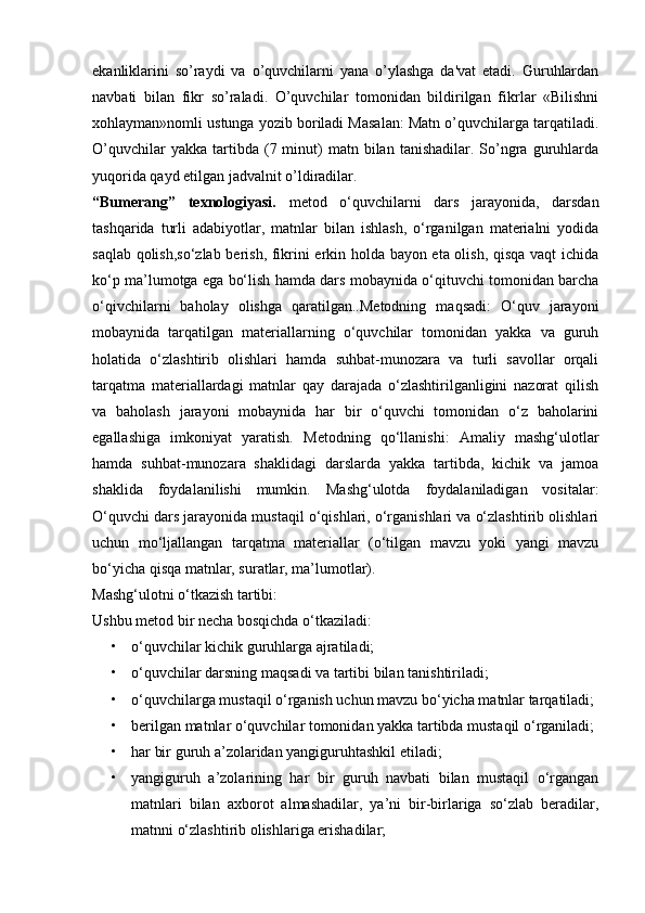 ekanliklarini   so’raydi   va   o’quvchilarni   yana   o’ylashga   da'vat   etadi.   Guruhlardan
navbati   bilan   fikr   so’raladi.   O’quvchilar   tomonidan   bildirilgan   fikrlar   «Bilishni
xohlayman»nomli ustunga yozib boriladi Masalan: Matn o’quvchilarga tarqatiladi.
O’quvchilar  yakka   tartibda  (7  minut)  matn  bilan  tanishadilar.  So’ngra   guruhlarda
yuqorida qayd etilgan jadvalnit o’ldiradilar.
“Bumerang”   texnologiyasi.   metod   o‘quvchilarni   dars   jarayonida,   darsdan
tashqarida   turli   adabiyotlar,   matnlar   bilan   ishlash,   o‘rganilgan   materialni   yodida
saqlab qolish,so‘zlab berish, fikrini erkin holda bayon eta olish, qisqa vaqt ichida
ko‘p ma’lumotga ega bo‘lish hamda dars mobaynida o‘qituvchi tomonidan barcha
o‘qivchilarni   baholay   olishga   qaratilgan..Metodning   maqsadi:   O‘quv   jarayoni
mobaynida   tarqatilgan   materiallarning   o‘quvchilar   tomonidan   yakka   va   guruh
holatida   o‘zlashtirib   olishlari   hamda   suhbat-munozara   va   turli   savollar   orqali
tarqatma   materiallardagi   matnlar   qay   darajada   o‘zlashtirilganligini   nazorat   qilish
va   baholash   jarayoni   mobaynida   har   bir   o‘quvchi   tomonidan   o‘z   baholarini
egallashiga   imkoniyat   yaratish.   Metodning   qo‘llanishi:   Amaliy   mashg‘ulotlar
hamda   suhbat-munozara   shaklidagi   darslarda   yakka   tartibda,   kichik   va   jamoa
shaklida   foydalanilishi   mumkin.   Mashg‘ulotda   foydalaniladigan   vositalar:
O‘quvchi dars jarayonida mustaqil o‘qishlari, o‘rganishlari va o‘zlashtirib olishlari
uchun   mo‘ljallangan   tarqatma   materiallar   (o‘tilgan   mavzu   yoki   yangi   mavzu
bo‘yicha qisqa matnlar, suratlar, ma’lumotlar).
Mashg‘ulotni o‘tkazish tartibi:
Ushbu metod bir necha bosqichda o‘tkaziladi: 
• o‘quvchilar kichik guruhlarga ajratiladi;
• o‘quvchilar darsning maqsadi va tartibi bilan tanishtiriladi;
• o‘quvchilarga mustaqil o‘rganish uchun mavzu bo‘yicha matnlar tarqatiladi; 
• berilgan matnlar o‘quvchilar tomonidan yakka tartibda mustaqil o‘rganiladi; 
• har bir guruh a’zolaridan yangiguruhtashkil etiladi; 
• yangiguruh   a’zolarining   har   bir   guruh   navbati   bilan   mustaqil   o‘rgangan
matnlari   bilan   axborot   almashadilar,   ya’ni   bir-birlariga   so‘zlab   beradilar,
matnni o‘zlashtirib olishlariga erishadilar; 