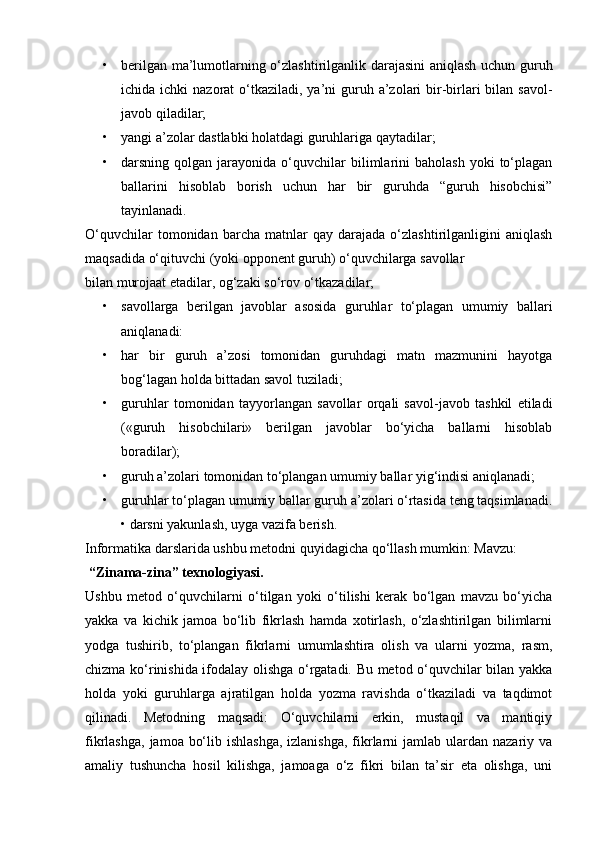 • berilgan ma’lumotlarning o‘zlashtirilganlik darajasini aniqlash uchun guruh
ichida ichki  nazorat  o‘tkaziladi,  ya’ni  guruh a’zolari  bir-birlari  bilan  savol-
javob qiladilar;
• yangi a’zolar dastlabki holatdagi guruhlariga qaytadilar;
• darsning  qolgan  jarayonida  o‘quvchilar  bilimlarini  baholash  yoki  to‘plagan
ballarini   hisoblab   borish   uchun   har   bir   guruhda   “guruh   hisobchisi”
tayinlanadi. 
O‘quvchilar   tomonidan   barcha   matnlar   qay   darajada   o‘zlashtirilganligini   aniqlash
maqsadida o‘qituvchi (yoki opponent guruh) o‘quvchilarga savollar
bilan murojaat etadilar, og‘zaki so‘rov o‘tkazadilar;
• savollarga   berilgan   javoblar   asosida   guruhlar   to‘plagan   umumiy   ballari
aniqlanadi:
• har   bir   guruh   a’zosi   tomonidan   guruhdagi   matn   mazmunini   hayotga
bog‘lagan holda bittadan savol tuziladi;
• guruhlar   tomonidan   tayyorlangan   savollar   orqali   savol-javob   tashkil   etiladi
(«guruh   hisobchilari»   berilgan   javoblar   bo‘yicha   ballarni   hisoblab
boradilar);
• guruh a’zolari tomonidan to‘plangan umumiy ballar yig‘indisi aniqlanadi;
• guruhlar to‘plagan umumiy ballar guruh a’zolari o‘rtasida teng taqsimlanadi.
• darsni yakunlash, uyga vazifa berish.
Informatika darslarida ushbu metodni quyidagicha qo‘llash mumkin: Mavzu: 
 “Zinama-zina” texnologiyasi.
Ushbu   metod   o‘quvchilarni   o‘tilgan   yoki   o‘tilishi   kerak   bo‘lgan   mavzu   bo‘yicha
yakka   va   kichik   jamoa   bo‘lib   fikrlash   hamda   xotirlash,   o‘zlashtirilgan   bilimlarni
yodga   tushirib,   to‘plangan   fikrlarni   umumlashtira   olish   va   ularni   yozma,   rasm,
chizma ko‘rinishida ifodalay olishga o‘rgatadi. Bu metod o‘quvchilar bilan yakka
holda   yoki   guruhlarga   ajratilgan   holda   yozma   ravishda   o‘tkaziladi   va   taqdimot
qilinadi.   Metodning   maqsadi:   O‘quvchilarni   erkin,   mustaqil   va   mantiqiy
fikrlashga,  jamoa bo‘lib ishlashga,  izlanishga,  fikrlarni  jamlab ulardan nazariy va
amaliy   tushuncha   hosil   kilishga,   jamoaga   o‘z   fikri   bilan   ta’sir   eta   olishga,   uni 