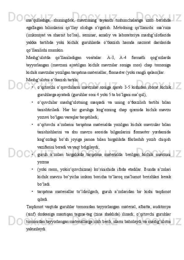 ma’qullashga,   shuningdek,   mavzuning   tayanch   tushunchalariga   izoh   berishda
egallagan   bilimlarini   qo‘llay   olishga   o‘rgatish.   Metodning   qo‘llanishi:   ma’ruza
(imkoniyat   va   sharoit   bo‘lsa),   seminar,   amaliy   va   laboratoriya   mashg‘ulotlarida
yakka   tartibda   yoki   kichik   guruhlarda   o‘tkazish   hamda   nazorat   darslarida
qo‘llanilishi mumkin.
Mashg‘ulotda   qo‘llaniladigan   vositalar:   A-3,   A-4   formatli   qog‘ozlarda
tayyorlangan   (mavzuni   ajratilgan   kichik   mavzular   soniga   mos)   chap   tomoniga
kichik mavzular yozilgan tarqatma materiallar, flomaster (yoki rangli qalam)lar.
Mashg‘ulotni o‘tkazish tartibi:
• o‘qituvchi   o‘quvchilarni   mavzular   soniga   qarab   3-5   kishidan   iborat   kichik
guruhlarga ajratadi (guruhlar soni 4 yoki 5 ta bo‘lgani ma’qul);
• o‘quvchilar   mashg‘ulotning   maqsadi   va   uning   o‘tkazilish   tartibi   bilan
tanishtiriladi.   Har   bir   guruhga   kog‘ozning   chap   qismida   kichik   mavzu
yozuvi bo‘lgan varaqlar tarqatiladi;
• o‘qituvchi   a’zolarini   tarqatma   materialda   yozilgan   kichik   mavzular   bilan
tanishishlarini   va   shu   mavzu   asosida   bilganlarini   flomaster   yordamida
kog‘ozdagi   bo‘sh   joyiga   jamoa   bilan   birgalikda   fikrlashib   yozib   chiqish
vazifasini beradi va vaqt belgilaydi; 
• guruh   a’zolari   birgalikda   tarqatma   materialda   berilgan   kichik   mavzuni
yozma
• (yoki   rasm,   yokio‘quvchizma)   ko‘rinishida   ifoda   etadilar.   Bunda   a’zolari
kichik   mavzu   bo‘yicha   imkon   boricha   to‘laroq   ma’lumot   berishlari   kerak
bo‘ladi.
• tarqatma   materiallar   to‘ldirilgach,   guruh   a’zolaridan   bir   kishi   taqdimot
qiladi.
Taqdimot   vaqtida   guruhlar   tomonidan   tayyorlangan   material,   albatta,   auditoriya
(sinf)   doskasiga   mantiqan   tagma-tag   (zina   shaklida)   ilinadi;   o‘qituvchi   guruhlar
tomonidan tayyorlangan materiallarga izoh berib, ularni baholaydi va mashg‘ulotni
yakunlaydi. 