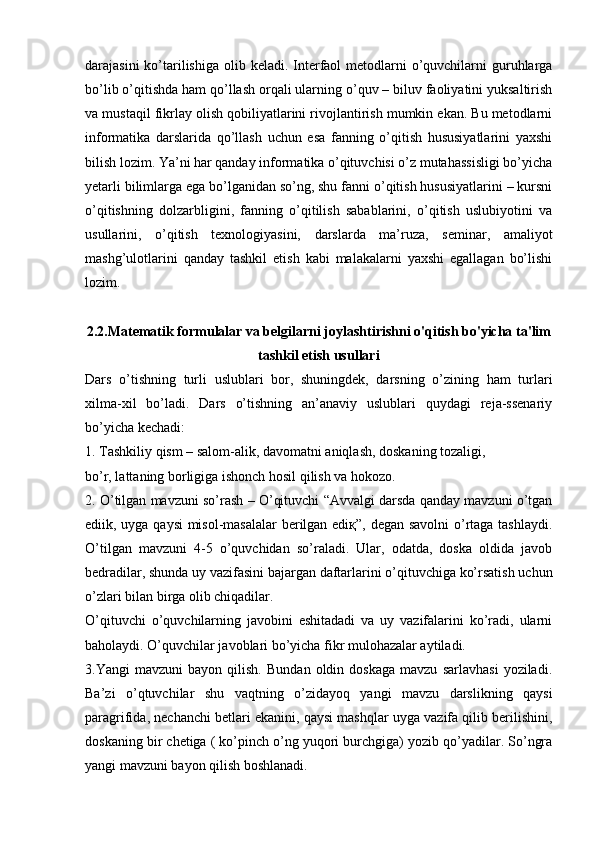 darajasini  ko’tarilishiga  olib keladi. Interfaol  metodlarni  o’quvchilarni  guruhlarga
bo’lib o’qitishda ham qo’llash orqali ularning o’quv – biluv faoliyatini yuksaltirish
va mustaqil fikrlay olish qobiliyatlarini rivojlantirish mumkin ekan. Bu metodlarni
informatika   darslarida   qo’llash   uchun   esa   fanning   o’qitish   hususiyatlarini   yaxshi
bilish lozim. Ya’ni har qanday informatika o’qituvchisi o’z mutahassisligi bo’yicha
yetarli bilimlarga ega bo’lganidan so’ng, shu fanni o’qitish hususiyatlarini – kursni
o’qitishning   dolzarbligini,   fanning   o’qitilish   sabablarini,   o’qitish   uslubiyotini   va
usullarini,   o’qitish   texnologiyasini,   darslarda   ma’ruza,   seminar,   amaliyot
mashg’ulotlarini   qanday   tashkil   etish   kabi   malakalarni   yaxshi   egallagan   bo’lishi
lozim.
2.2.Matematik formulalar va belgilarni joylashtirishni o'qitish bo'yicha ta'lim
tashkil etish usullari
Dars   o’tishning   turli   uslublari   bor,   shuningdek,   darsning   o’zining   ham   turlari
xilma-xil   bo’ladi.   Dars   o’tishning   an’anaviy   uslublari   quydagi   reja-ssenariy
bo’yicha kechadi: 
1. Tashkiliy qism – salom-alik, davomatni aniqlash, doskaning tozaligi,
bo’r, lattaning borligiga ishonch hosil qilish va hokozo.
2. O’tilgan mavzuni so’rash – O’qituvchi “Avvalgi darsda qanday mavzuni o’tgan
ediik, uyga qaysi  misol-masalalar berilgan ediқ”, degan savolni o’rtaga tashlaydi.
O’tilgan   mavzuni   4-5   o’quvchidan   so’raladi.   Ular,   odatda,   doska   oldida   javob
bedradilar, shunda uy vazifasini bajargan daftarlarini o’qituvchiga ko’rsatish uchun
o’zlari bilan birga olib chiqadilar.
O’qituvchi   o’quvchilarning   javobini   eshitadadi   va   uy   vazifalarini   ko’radi,   ularni
baholaydi. O’quvchilar javoblari bo’yicha fikr mulohazalar aytiladi.
3.Yangi   mavzuni   bayon   qilish.   Bundan   oldin   doskaga   mavzu   sarlavhasi   yoziladi.
Ba’zi   o’qtuvchilar   shu   vaqtning   o’zidayoq   yangi   mavzu   darslikning   qaysi
paragrifida, nechanchi betlari ekanini, qaysi mashqlar uyga vazifa qilib berilishini,
doskaning bir chetiga ( ko’pinch o’ng yuqori burchgiga) yozib qo’yadilar. So’ngra
yangi mavzuni bayon qilish boshlanadi. 
