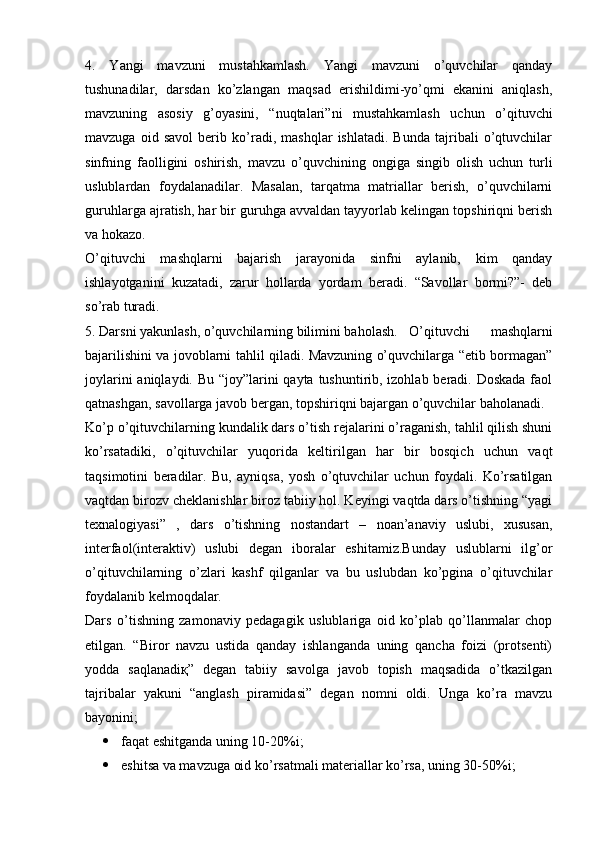 4.   Yangi   mavzuni   mustahkamlash.   Yangi   mavzuni   o’quvchilar   qanday
tushunadilar,   darsdan   ko’zlangan   maqsad   erishildimi-yo’qmi   ekanini   aniqlash,
mavzuning   asosiy   g’oyasini,   “nuqtalari”ni   mustahkamlash   uchun   o’qituvchi
mavzuga   oid   savol   berib   ko’radi,   mashqlar   ishlatadi.   Bunda   tajribali   o’qtuvchilar
sinfning   faolligini   oshirish,   mavzu   o’quvchining   ongiga   singib   olish   uchun   turli
uslublardan   foydalanadilar.   Masalan,   tarqatma   matriallar   berish,   o’quvchilarni
guruhlarga ajratish, har bir guruhga avvaldan tayyorlab kelingan topshiriqni berish
va hokazo.
O’qituvchi   mashqlarni   bajarish   jarayonida   sinfni   aylanib,   kim   qanday
ishlayotganini   kuzatadi,   zarur   hollarda   yordam   beradi.   “Savollar   bormi?”-   deb
so’rab turadi.
5. Darsni yakunlash, o’quvchilarning bilimini baholash. O’qituvchi   mashqlarni
bajarilishini va jovoblarni tahlil qiladi. Mavzuning o’quvchilarga “etib bormagan”
joylarini  aniqlaydi. Bu “joy”larini  qayta tushuntirib, izohlab beradi. Doskada  faol
qatnashgan, savollarga javob bergan, topshiriqni bajargan o’quvchilar baholanadi.
Ko’p o’qituvchilarning kundalik dars o’tish rejalarini o’raganish, tahlil qilish shuni
ko’rsatadiki,   o’qituvchilar   yuqorida   keltirilgan   har   bir   bosqich   uchun   vaqt
taqsimotini   beradilar.   Bu,   ayniqsa,   yosh   o’qtuvchilar   uchun   foydali.   Ko’rsatilgan
vaqtdan birozv cheklanishlar biroz tabiiy hol. Keyingi vaqtda dars o’tishning “yagi
texnalogiyasi”   ,   dars   o’tishning   nostandart   –   noan’anaviy   uslubi,   xususan,
interfaol(interaktiv)   uslubi   degan   iboralar   eshitamiz.Bunday   uslublarni   ilg’or
o’qituvchilarning   o’zlari   kashf   qilganlar   va   bu   uslubdan   ko’pgina   o’qituvchilar
foydalanib kelmoqdalar.
Dars   o’tishning   zamonaviy   pedagagik   uslublariga   oid   ko’plab   qo’llanmalar   chop
etilgan.   “Biror   navzu   ustida   qanday   ishlanganda   uning   qancha   foizi   (protsenti)
yodda   saqlanadiқ”   degan   tabiiy   savolga   javob   topish   maqsadida   o’tkazilgan
tajribalar   yakuni   “anglash   piramidasi”   degan   nomni   oldi.   Unga   ko’ra   mavzu
bayonini;
 faqat eshitganda uning 10-20%i;
 eshitsa va mavzuga oid ko’rsatmali materiallar ko’rsa, uning 30-50%i; 