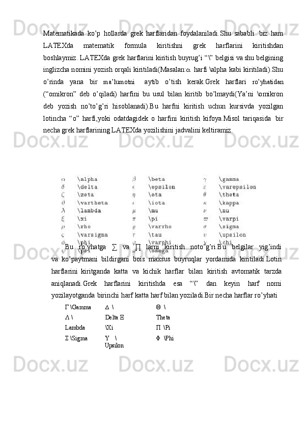 Mate m atika d a   k o ’ p   holla r d a   gr e k   ha r fl a r id an   fo y dal a n i l a di. S hu   sa b a bl i   biz   ham
LAT E Xda   m ate m at i k   f o r m ula   k i ri t i sh n i   gr e k   harfla r i n i   k irit i shd a n
boshlay m iz.   LA T EXda  g rek   har f la r i ni   kirit i sh  b u y r u g’i   “ \” b e lgisi   v a shu   b e l gi n ing
ing l i z cha  n o m in i   y ozish   o r qali  k i r iti l a d i( M as a la n :  har f i  \ a lp ha   k a bi   k i r i t i l a d i ). S h u
o ’ rind a   y ana   b i r  	
ma	’lum	otni        a y tib   o ’ tish   k er a k.Grek   h ar f la r i  	ro’yhatidan
( “ o m ikron”   d e b   o ’ q i l adi)   ha r f i ni   b u   usul   bilan   k irit i b   bo ’l m a y di (Y a ’ ni   \o m ikron
d e b   y oz i sh   no ’t o ’ g ’ ri   h iso b l a nadi). B u   har f n i   k i r i ti s h   uchun   kursivda   y oz i lgan
lotin c ha   “ o”   h a r f i, y oki   od a td a g idek   o   harf i ni   k i ri t i sh   k ifo y a.Mi s ol   ta r i q a s i d a   b i r
ne c ha  g rek   har f la r in i ng   L A T EXda  y oz i l i s h ini   j a dva lin i   ke lt ir a m iz.
Bu   r o’ y hatga   ∑   va   ∏   l a r ni   ki ri tish   n ot o ’g ’ ri. B u   be l g il ar   y ig ’ indi
va   k o ’pa y t m ani   b ildi r g a ni   b o i s   m a xs us   bu y r u ql a r   y orda m ida   kiritiladi. L ot i n
h ar f la r in i   k i ri tg an da   katta   v a   kic hi k   harflar   b i lan   k i ritish   av to m atik   ta rz da
a ni q lana d i.Grek   har f la r ini   ki r i tis h d a   e sa   “\”   d a n   ke y in   harf   no m i
y ozi l a y o tg a nda   birin c hi   h a rf   kat t a harf   bil a n  y oz i l ad i.B i r ne c ha  h ar f lar  r o’ y hati	
Γ
  \ G a mma
Λ   \
L ambda
Σ   \	
S i g ma ∆   \
D e lta  Ξ
\ Xi
  \
Up	
s ilon Θ   \
Th e ta 
Π   \	
P i
Φ   \
P hi 