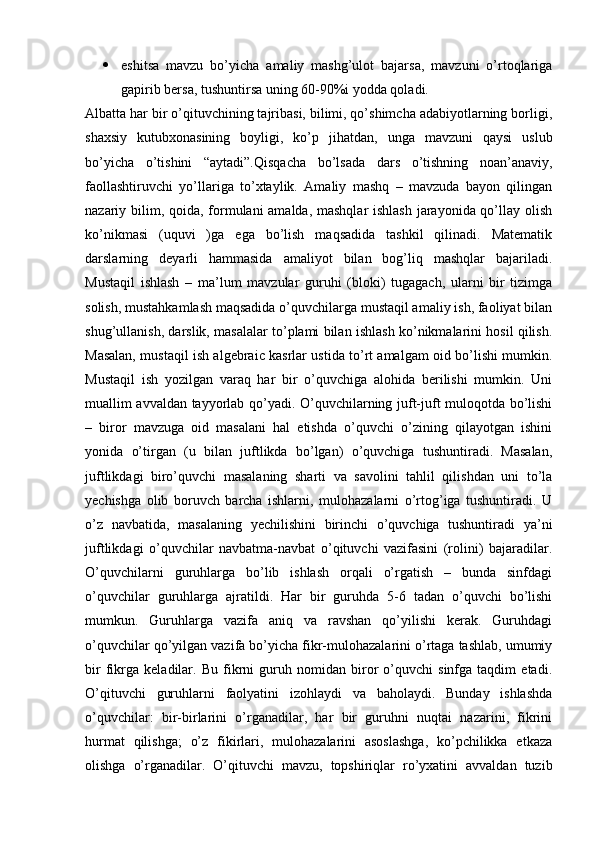  eshitsa   mavzu   bo’yicha   amaliy   mashg’ulot   bajarsa,   mavzuni   o’rtoqlariga
gapirib bersa, tushuntirsa uning 60-90%i yodda qoladi. 
Albatta har bir o’qituvchining tajribasi, bilimi, qo’shimcha adabiyotlarning borligi,
shaxsiy   kutubxonasining   boyligi,   ko’p   jihatdan,   unga   mavzuni   qaysi   uslub
bo’yicha   o’tishini   “aytadi”.Qisqacha   bo’lsada   dars   o’tishning   noan’anaviy,
faollashtiruvchi   yo’llariga   to’xtaylik.   Amaliy   mashq   –   mavzuda   bayon   qilingan
nazariy bilim, qoida, formulani amalda, mashqlar  ishlash  jarayonida qo’llay olish
ko’nikmasi   (uquvi   )ga   ega   bo’lish   maqsadida   tashkil   qilinadi.   Matematik
darslarning   deyarli   hammasida   amaliyot   bilan   bog’liq   mashqlar   bajariladi.
Mustaqil   ishlash   –   ma’lum   mavzular   guruhi   (bloki)   tugagach,   ularni   bir   tizimga
solish, mustahkamlash maqsadida o’quvchilarga mustaqil amaliy ish, faoliyat bilan
shug’ullanish, darslik, masalalar to’plami bilan ishlash ko’nikmalarini hosil qilish.
Masalan, mustaqil ish algebraic kasrlar ustida to’rt amalgam oid bo’lishi mumkin.
Mustaqil   ish   yozilgan   varaq   har   bir   o’quvchiga   alohida   berilishi   mumkin.   Uni
muallim avvaldan tayyorlab qo’yadi. O’quvchilarning juft-juft muloqotda bo’lishi
–   biror   mavzuga   oid   masalani   hal   etishda   o’quvchi   o’zining   qilayotgan   ishini
yonida   o’tirgan   (u   bilan   juftlikda   bo’lgan)   o’quvchiga   tushuntiradi.   Masalan,
juftlikdagi   biro’quvchi   masalaning   sharti   va   savolini   tahlil   qilishdan   uni   to’la
yechishga   olib   boruvch   barcha   ishlarni,   mulohazalarni   o’rtog’iga   tushuntiradi.   U
o’z   navbatida,   masalaning   yechilishini   birinchi   o’quvchiga   tushuntiradi   ya’ni
juftlikdagi   o’quvchilar   navbatma-navbat   o’qituvchi   vazifasini   (rolini)   bajaradilar.
O’quvchilarni   guruhlarga   bo’lib   ishlash   orqali   o’rgatish   –   bunda   sinfdagi
o’quvchilar   guruhlarga   ajratildi.   Har   bir   guruhda   5-6   tadan   o’quvchi   bo’lishi
mumkun.   Guruhlarga   vazifa   aniq   va   ravshan   qo’yilishi   kerak.   Guruhdagi
o’quvchilar qo’yilgan vazifa bo’yicha fikr-mulohazalarini o’rtaga tashlab, umumiy
bir   fikrga   keladilar.   Bu   fikrni   guruh   nomidan   biror   o’quvchi   sinfga   taqdim   etadi.
O’qituvchi   guruhlarni   faolyatini   izohlaydi   va   baholaydi.   Bunday   ishlashda
o’quvchilar:   bir-birlarini   o’rganadilar,   har   bir   guruhni   nuqtai   nazarini,   fikrini
hurmat   qilishga;   o’z   fikirlari,   mulohazalarini   asoslashga,   ko’pchilikka   etkaza
olishga   o’rganadilar.   O’qituvchi   mavzu,   topshiriqlar   ro’yxatini   avvaldan   tuzib 