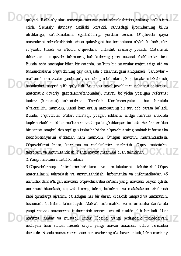 qo’yadi. Rolli o’yinlar- mavzuga mos vaziyatni sahnalashtirish, rollarga bo’lib ijro
etish.   Ssenariy   shunday   tuzilishi   kerakki,   sahnadagi   ijrochilarning   bilim
olishlariga,   ko’nikmalarini   egallashlariga   yordam   bersin.   O’qituvchi   qaysi
mavzularni   sahnalashtirish   uchun   qulayligini   har   tomonlama   o’ylab   ko’radi;   ular
ro’yxatni   tuzadi   va   a’lochi   o’quvchilar   birlashib   ssenariy   yozadi.   Matematik
diktantlar   –   o’quvchi   bilimining   baholashning   joriy   nazorat   shakllaridan   biri.
Bunda  soda  mashqlar  bilan  bir   qatorda,   ma’lum  bir   mavzular   majmuasiga  oid  va
tushunchalarni  o’quvchining  qay  darajada  o’zlashtirilgani   aniqlanadi.  Tanlovlar  –
ma’lum bir mavzular guruhi bo’yicha olingan bilimlarni, ko;nikmalarni tekshirish,
baholashni maqsad qilib qo’yiladi. Bu tadbir savol-javoblar musobaqasi, viktorina,
matematik   devoriy   gazetalar(ro’znomalar),   mavzu   bo’yicha   yozilgan   referatlar
tanlovi   (konkrusi)   ko’rinishida   o’tkaziladi.   Konferensiyalar   –   har   chorakda
o’takazilishi   mumkun,   ularni   ham   oraliq   nazoratning   bir   turi   deb   qarasa   bo’ladi.
Bunda,   o’quvchilar   o’zlari   mustaqil   yozgan   ishlarini   sinfga   ma’ruza   shaklida
taqdim etadilar. Ishlar  ma’lum mavzularga bag’ishlangan bo’ladi. Har bir  sinfdan
bir nechta maqbul deb topilgan ishlar bo’yicha o’quvchilarning maktab informatika
koonferensiyasini   o’tkazish   ham   mumkun.   O'tilgan   mavzuni   mustahkamlash.
O'quvchilarni   bilim,   ko'nikma   va   malakalarini   tekshirish.   O'quv   materialini
takrorash va umumlashtirish. Yangi mavzu mazmuni bilan taishtirish. 
2.Yangi mavzuni mustahkamlash. 
3.O'quvchilaming   bilimlarini,ko'nikma   va   malakalarini   tekshirish.4.O'quv
materiallarini   takrorlash   va   umumlashtirish.   Informatika   va   informatikadan   45
minutlik dars o'tilgan mavzuni o'quvchilardan so'rash yangi mavzuni bayon qilish,
uni   mustahkamlash,   o'quvchilaming   bilim,   ko'nikma   va   malakalarini   tekshirish
kabi   qismlarga   ajratish,   o'tiladigan   har   bir   darsni   didaktik   maqsad   va   mazmunini
tushunarli   bo'lishini   ta'minlaydi.   Maktab   informatika   va   informatika   darslarida
yangi   mavzu   mazmunini   tushuntirish   asosan   uch   xil   usulda   olib   boriladi.   Ular
ma'ruza,   suhbat   va   mustaqil   ishdir.   Hozirgi   yangi   pedagogik   texnologiyani
mohiyati   ham   suhbat   metodi   orqali   yangi   mavzu   mazmuni   ochib   berishdan
iboratdir. Bunda mavzu mazmunini o'qituvchining o'zi bayon qiladi, lekin mantiqiy 