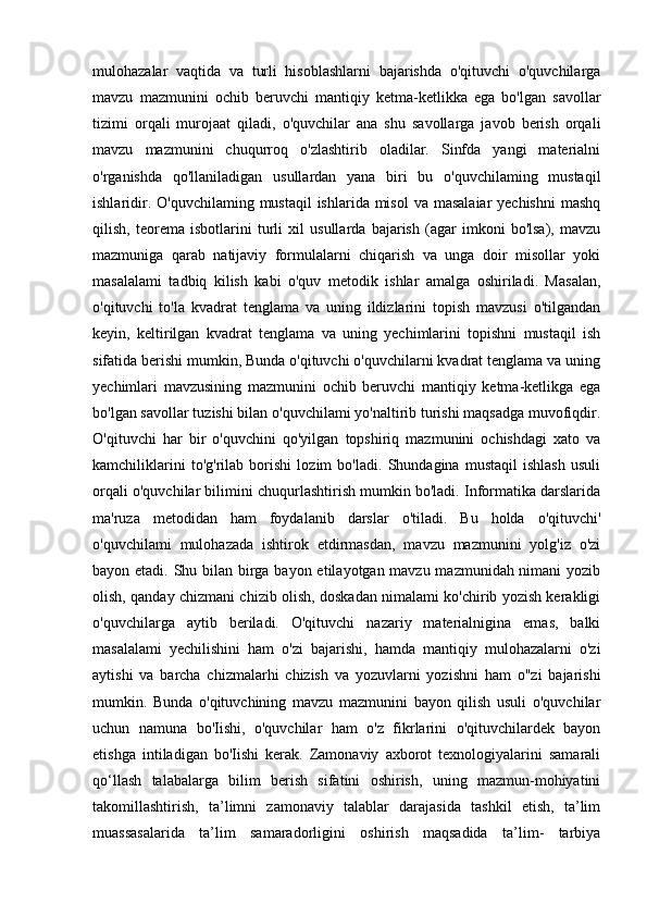 mulohazalar   vaqtida   va   turli   hisoblashlarni   bajarishda   o'qituvchi   o'quvchilarga
mavzu   mazmunini   ochib   beruvchi   mantiqiy   ketma-ketlikka   ega   bo'lgan   savollar
tizimi   orqali   murojaat   qiladi,   o'quvchilar   ana   shu   savollarga   javob   berish   orqali
mavzu   mazmunini   chuqurroq   o'zlashtirib   oladilar.   Sinfda   yangi   materialni
o'rganishda   qo'llaniladigan   usullardan   yana   biri   bu   o'quvchilaming   mustaqil
ishlaridir. O'quvchilaming  mustaqil  ishlarida misol  va  masalaiar  yechishni  mashq
qilish,   teorema   isbotlarini   turli   xil   usullarda   bajarish   (agar   imkoni   bo'lsa),   mavzu
mazmuniga   qarab   natijaviy   formulalarni   chiqarish   va   unga   doir   misollar   yoki
masalalami   tadbiq   kilish   kabi   o'quv   metodik   ishlar   amalga   oshiriladi.   Masalan,
o'qituvchi   to'la   kvadrat   tenglama   va   uning   ildizlarini   topish   mavzusi   o'tilgandan
keyin,   keltirilgan   kvadrat   tenglama   va   uning   yechimlarini   topishni   mustaqil   ish
sifatida berishi mumkin, Bunda o'qituvchi o'quvchilarni kvadrat tenglama va uning
yechimlari   mavzusining   mazmunini   ochib   beruvchi   mantiqiy   ketma-ketlikga   ega
bo'lgan savollar tuzishi bilan o'quvchilami yo'naltirib turishi maqsadga muvofiqdir.
O'qituvchi   har   bir   o'quvchini   qo'yilgan   topshiriq   mazmunini   ochishdagi   xato   va
kamchiliklarini   to'g'rilab   borishi   lozim   bo'ladi.   Shundagina   mustaqil   ishlash   usuli
orqali o'quvchilar bilimini chuqurlashtirish mumkin bo'ladi. Informatika darslarida
ma'ruza   metodidan   ham   foydalanib   darslar   o'tiladi.   Bu   holda   o'qituvchi'
o'quvchilami   mulohazada   ishtirok   etdirmasdan,   mavzu   mazmunini   yolg'iz   o'zi
bayon etadi. Shu bilan birga bayon etilayotgan mavzu mazmunidah nimani  yozib
olish, qanday chizmani chizib olish, doskadan nimalami ko'chirib yozish kerakligi
o'quvchilarga   aytib   beriladi.   O'qituvchi   nazariy   materialnigina   emas,   balki
masalalami   yechilishini   ham   o'zi   bajarishi,   hamda   mantiqiy   mulohazalarni   o'zi
aytishi   va   barcha   chizmalarhi   chizish   va   yozuvlarni   yozishni   ham   o"zi   bajarishi
mumkin.   Bunda   o'qituvchining   mavzu   mazmunini   bayon   qilish   usuli   o'quvchilar
uchun   namuna   bo'Iishi,   o'quvchilar   ham   o'z   fikrlarini   o'qituvchilardek   bayon
etishga   intiladigan   bo'Iishi   kerak.   Zamonaviy   axborot   texnologiyalarini   samarali
qo‘llash   talabalarga   bilim   berish   sifatini   oshirish,   uning   mazmun-mohiyatini
takomillashtirish,   ta’limni   zamonaviy   talablar   darajasida   tashkil   etish,   ta’lim
muassasalarida   ta’lim   samaradorligini   oshirish   maqsadida   ta’lim-   tarbiya 