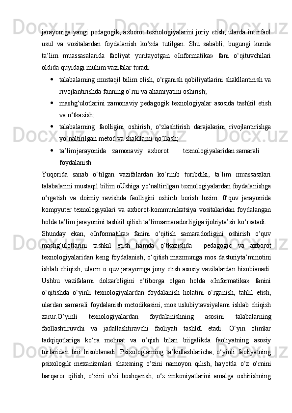 jarayoniga yangi pedagogik, axborot texnologiyalarini  joriy etish, ularda interfaol
usul   va   vositalardan   foydalanish   ko‘zda   tutilgan.   Shu   sababli,   bugungi   kunda
ta’lim   muassasalarida   faoliyat   yuritayotgan   «Informatika»   fani   o‘qituvchilari
oldida quyidagi muhim vazifalar turadi:
 talabalaming mustaqil bilim olish, o‘rganish qobiliyatlarini shakllantirish va
rivojlantirishda fanning o‘rni va ahamiyatini oshirish;
 mashg‘ulotlarini   zamonaviy   pedagogik   texnologiyalar   asosida   tashkil   etish
va o‘tkazish;
 talabalaming   faolligini   oshirish,   o‘zlashtirish   darajalarini   rivojlantirishga
yo‘naltirilgan metod va shakllarni qo‘llash;
 ta’lim jarayonida zamonaviy axborot texnologiyalaridan samarali
foydalanish.
Yuqorida   sanab   o‘tilgan   vazifalardan   ko‘rinib   turibdiki,   ta’lim   muassasalari
talabalarini mustaqil bilim oUshiga yo‘naltirilgan texnologiyalardan foydalanishga
o‘rgatish   va   doimiy   ravishda   faolligini   oshirib   borish   lozim.   0‘quv   jarayonida
kompyuter   texnologiyalari   va   axborot-kommunikatsiya   vositalaridan   foydalangan
holda ta’lim jarayonini tashkil qilish ta’limsamaradorligiga ijobiyta’sir ko‘rsatadi.
Shunday   ekan,   «Informatika»   fanini   o‘qitish   samaradorligini   oshirish   o‘quv
mashg‘ulotlarini   tashkil   etish   hamda   o‘tkazishda     pedagogic   va   axborot
texnologiyalaridan keng foydalanish, o‘qitish mazmuniga mos dasturiyta’minotini
ishlab chiqish, ularrn о quv jarayomga jony etish asosiy vazilalardan hisobianadi.
Ushbu   vazifalami   dolzarbligini   e’tiborga   olgan   holda   «Informatika»   fanini
o‘qitishda   o‘yinli   texnologiyalardan   foydalanish   holatini   o‘rganish,   tahlil   etish,
ulardan samarali  foydalanish metodikasini, mos uslubiytavsiyalami  ishlab chiqish
zarur.O’yinli   texnologiyalardan   foydalanishning   asosini   talabalarning
faollashtiruvchi   va   jadallashtiravchi   faoliyati   tashldl   etadi.   O‘yin   olimlar
tadqiqotlariga   ko‘ra   mehnat   va   o‘qish   bilan   biigalikda   faoliyatning   asosiy
turlaridan   biri   hisoblanadi.   Psixologlaming   ta’kidlashlaricha,   o‘yinli   faoliyatning
psixologik   mexanizmlari   shaxsning   o‘zini   namoyon   qilish,   hayotda   o‘z   o‘rnini
barqaror   qilish,   o‘zini   o‘zi   boshqarish,   o‘z   imkoniyatlarini   amalga   oshirishning 