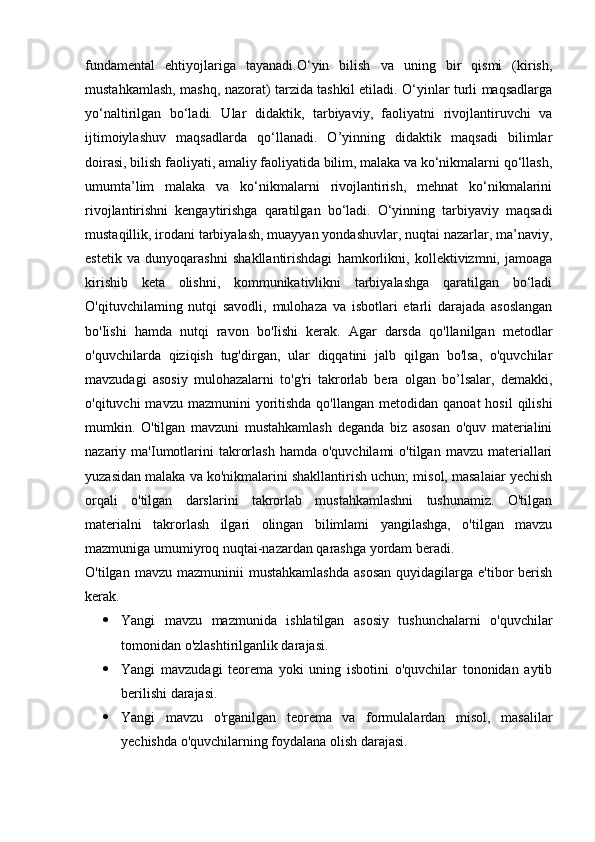fundamental   ehtiyojlariga   tayanadi.О‘yin   bilish   va   uning   bir   qismi   (kirish,
mustahkamlash, mashq, nazorat) tarzida tashkil etiladi. O‘yinlar turli maqsadlarga
yo‘naltirilgan   bo‘ladi.   Ular   didaktik,   tarbiyaviy,   faoliyatni   rivojlantiruvchi   va
ijtimoiylashuv   maqsadlarda   qo‘llanadi.   O’yinning   didaktik   maqsadi   bilimlar
doirasi, bilish faoliyati, amaliy faoliyatida bilim, malaka va ko‘nikmalarni qo‘llash,
umumta’lim   malaka   va   ko‘nikmalarni   rivojlantirish,   mehnat   ko‘nikmalarini
rivojlantirishni   kengaytirishga   qaratilgan   bo‘ladi.   O‘yinning   tarbiyaviy   maqsadi
mustaqillik, irodani tarbiyalash, muayyan yondashuvlar, nuqtai nazarlar, ma’naviy,
estetik   va   dunyoqarashni   shakllantirishdagi   hamkorlikni,   kollektivizmni,   jamoaga
kirishib   keta   olishni,   kommunikativlikni   tarbiyalashga   qaratilgan   bo‘ladi
O'qituvchilaming   nutqi   savodli,   mulohaza   va   isbotlari   etarli   darajada   asoslangan
bo'Iishi   hamda   nutqi   ravon   bo'Iishi   kerak.   Agar   darsda   qo'llanilgan   metodlar
o'quvchilarda   qiziqish   tug'dirgan,   ular   diqqatini   jalb   qilgan   bo'lsa,   o'quvchilar
mavzudagi   asosiy   mulohazalarni   to'g'ri   takrorlab   bera   olgan   bo’lsalar,   demakki,
o'qituvchi  mavzu  mazmunini   yoritishda  qo'llangan  metodidan  qanoat  hosil  qilishi
mumkin.   O'tilgan   mavzuni   mustahkamlash   deganda   biz   asosan   o'quv   materialini
nazariy ma'Iumotlarini  takrorlash  hamda  o'quvchilami   o'tilgan  mavzu materiallari
yuzasidan malaka va ko'nikmalarini shakllantirish uchun; misol, masalaiar yechish
orqali   o'tilgan   darslarini   takrorlab   mustahkamlashni   tushunamiz.   O'tilgan
materialni   takrorlash   ilgari   olingan   bilimlami   yangilashga,   o'tilgan   mavzu
mazmuniga umumiyroq nuqtai-nazardan qarashga yordam beradi.
O'tilgan  mavzu  mazmuninii  mustahkamlashda   asosan   quyidagilarga  e'tibor   berish
kerak.
 Yangi   mavzu   mazmunida   ishlatilgan   asosiy   tushunchalarni   o'quvchilar
tomonidan o'zlashtirilganlik darajasi.
 Yangi   mavzudagi   teorema   yoki   uning   isbotini   o'quvchilar   tononidan   aytib
berilishi darajasi.
 Yangi   mavzu   o'rganilgan   teorema   va   formulalardan   misol,   masalilar
yechishda o'quvchilarning foydalana olish darajasi. 