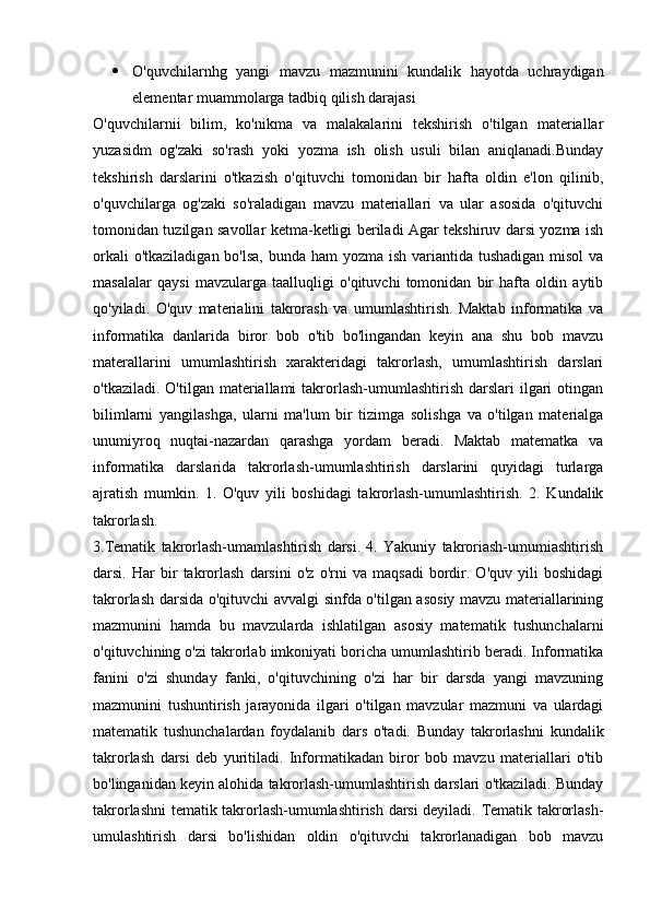  O'quvchilarnhg   yangi   mavzu   mazmunini   kundalik   hayotda   uchraydigan
elementar muammolarga tadbiq qilish darajasi
O'quvchilarnii   bilim,   ko'nikma   va   malakalarini   tekshirish   o'tilgan   materiallar
yuzasidm   og'zaki   so'rash   yoki   yozma   ish   olish   usuli   bilan   aniqlanadi.Bunday
tekshirish   darslarini   o'tkazish   o'qituvchi   tomonidan   bir   hafta   oldin   e'lon   qilinib,
o'quvchilarga   og'zaki   so'raladigan   mavzu   materiallari   va   ular   asosida   o'qituvchi
tomonidan tuzilgan savollar ketma-ketligi beriladi Agar tekshiruv darsi yozma ish
orkali  o'tkaziladigan bo'lsa, bunda ham  yozma ish variantida tushadigan  misol va
masalalar   qaysi   mavzularga   taalluqligi   o'qituvchi   tomonidan   bir   hafta   oldin   aytib
qo'yiladi.   O'quv   materialini   takrorash   va   umumlashtirish.   Maktab   informatika   va
informatika   danlarida   biror   bob   o'tib   bo'lingandan   keyin   ana   shu   bob   mavzu
materallarini   umumlashtirish   xarakteridagi   takrorlash,   umumlashtirish   darslari
o'tkaziladi.  O'tilgan materiallami   takrorlash-umumlashtirish  darslari  ilgari  otingan
bilimlarni   yangilashga,   ularni   ma'lum   bir   tizimga   solishga   va   o'tilgan   materialga
unumiyroq   nuqtai-nazardan   qarashga   yordam   beradi.   Maktab   matematka   va
informatika   darslarida   takrorlash-umumlashtirish   darslarini   quyidagi   turlarga
ajratish   mumkin.   1.   O'quv   yili   boshidagi   takrorlash-umumlashtirish.   2.   Kundalik
takrorlash.
3.Tematik   takrorlash-umamlashtirish   darsi.   4.   Yakuniy   takroriash-umumiashtirish
darsi.   Har   bir   takrorlash   darsini   o'z   o'rni   va   maqsadi   bordir.   O'quv   yili   boshidagi
takrorlash darsida o'qituvchi avvalgi sinfda o'tilgan asosiy mavzu materiallarining
mazmunini   hamda   bu   mavzularda   ishlatilgan   asosiy   matematik   tushunchalarni
o'qituvchining o'zi takrorlab imkoniyati boricha umumlashtirib beradi. Informatika
fanini   o'zi   shunday   fanki,   o'qituvchining   o'zi   har   bir   darsda   yangi   mavzuning
mazmunini   tushuntirish   jarayonida   ilgari   o'tilgan   mavzular   mazmuni   va   ulardagi
matematik   tushunchalardan   foydalanib   dars   o'tadi.   Bunday   takrorlashni   kundalik
takrorlash   darsi   deb   yuritiladi.   Informatikadan   biror   bob   mavzu   materiallari   o'tib
bo'linganidan keyin alohida takrorlash-umumlashtirish darslari o'tkaziladi. Bunday
takrorlashni tematik takrorlash-umumlashtirish darsi deyiladi. Tematik takrorlash-
umulashtirish   darsi   bo'lishidan   oldin   o'qituvchi   takrorlanadigan   bob   mavzu 