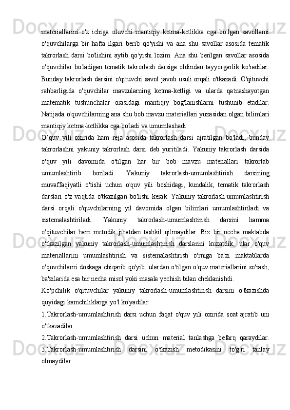 materiallarini   o'z   ichiga   oluvchi   mantiqiy   ketma-ketlikka   ega   bo'lgan   savollarni
o'quvchilarga   bir   hafta   ilgari   berib   qo'yishi   va   ana   shu   savollar   asosida   tematik
takrorlash   darsi   bo'lishini   aytib   qo'yishi   lozim.   Ana   shu   berilgan   savollar   asosida
o'quvchilar   bo'ladigan  tematik  takrorlash  darsiga  oldindan  tayyorgarlik  ko'radilar.
Bunday takrorlash darsini o'qituvchi savol  javob usuli orqali o'tkazadi. O'qituvchi
rahbarligida   o'quvchilar   mavzularning   ketma-ketligi   va   ularda   qatnashayotgan
matematik   tushunchalar   orasidagi   mantiqiy   bog'lanishlarni   tushunib   etadilar.
Natijada o'quvchilarning ana shu bob mavzu materiallari yuzasidan olgan bilimlari
mantiqiy ketma-ketlikka ega bo'ladi va umumlashadi.
O’quv   yili   oxirida   ham   reja   asosida   takrorlash   darsi   ajratilgan   bo'ladi,   bunday
takrorlashni   yakuniy   takrorlash   darsi   deb   yuritiladi.   Yakuniy   takrorlash   darsida
o'quv   yili   davomida   o'tilgan   har   bir   bob   mavzu   materiallari   takrorlab
umumlashtirib   boriladi.   Yakuniy   takrorlash-umumlashtirish   darsining
muvaffaqiyatli   o'tishi   uchun   o'quv   yili   boshidagi,   kundalik,   tematik   takrorlash
darslari   o'z   vaqtida   o'tkazilgan   bo'lishi   kerak.   Yakuniy   takrorlash-umumlashtirish
darsi   orqali   o'quvchilarning   yil   davomida   olgan   bilimlari   umumlashtiriladi   va
sistemalashtiriladi.   Yakuniy   takrorlash-umumlashtirish   darsini   hamma
o'qituvchilar   ham   metodik   jihatdan   tashkil   qilmaydilar.   Biz   bir   necha   maktabda
o'tkazilgan   yakuniy   takrorlash-umumlashtirish   darslarini   kuzatdik,   ular   o'quv
materiallarini   umumlashtirish   va   sistemalashtirish   o'rniga   ba'zi   maktablarda
o'quvchilarni doskaga chiqarib qo'yib, ulardan o'tilgan o'quv materiallarini so'rash,
ba'zilarida esa bir necha misol yoki masala yechish bilan cheklanishdi.
Ko'pchilik   o'qituvchilar   yakuniy   takrorlash-umumlashtirish   darsini   o'tkazishda
quyidagi kamchiliklarga yo'l ko'yadilar:
1.Takrorlash-umumlashtirish   darsi   uchun   faqat   o'quv   yili   oxirida   soat   ajratib   uni
o'tkazadilar.
2.Takrorlash-umumlashtirish   darsi   uchun   material   tanlashga   befarq   qaraydilar.
3.Takrorlash-umumlashtirish   darsini   o'tkazish   metodikasini   to'g'ri   tanlay
olmaydilar 