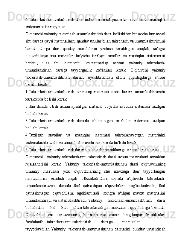 4.Takrorlash-umumlashtirish darsi uchun material yuzasidan savollar va mashqlar
sistemasini tuzmaydilar.
O'qituvchi yakuniy takrorlash-umumlashtirish darsi bo'lishidan bir necha kun avval
shu darsda qaysi materiallarni qanday usullar bilan takrorlash va umumlashtirishini
hamda   ularga   doir   qanday   masalalarni   yechish   kerakligini   aniqlab,   so'ngra
o'quvchilarga   shu   mavzular   bo'yicha   tuzilgan   savollar   va   mashqlar   sistemasini
berishi,   ular   shu   o'qituvchi   ko'rsatmasiga   asosan   yakuniy   takrorlash-
umumlashtirish   darsiga   tayyorgarlik   ko'rishlari   kerak.   O'qituvchi   yakuniy
takrorlash-umumlashtirish   darsini   uyushtirishdan   oldin   quyidagilarga   e'tibor
berishi kerak:
1.Takrorlash-umumlashtirish   darsining   materiali   o'sha   kursni   umumlashtiruvchi
xarakterda bo'lishi kerak.
2.Shu   darsda   o'tish   uchun   ajratilgan   material   bo'yicha   savollar   sistemasi   tuzilgan
bo'lishi kerak.
3.Takrorlash-umumlashtirish   darsida   ishlanadigan   mashqlar   sistemasi   tuzilgan
bo'lishi kerak.
4.Tuzilgan   savollar   va   mashqlar   sistemasi   takrorlanayotgan   materialni
sistemalashtiruvchi va umumlashtiruvchi xarakterda bo'lishi kerak.
5.Takrorlash-umumlashtirish darsini o'tkazish metodikasiga e'tibor berish kerak.
O'qituvchi yakuniy   takrorlash-umumlashtirish   darsi   uchun   mavzularni   avvaldan
rejalashtirishi   kerak.   Yakuniy   takrorlash-umumlashtirish   darsi   o'qituvchining
umumiy   ma'ruzasi   yoki   o'quvchilarning   shu   mavzuga   doir   tayyorlangan
ma'ruzalarini   eshitish   orqali   o'tkaziladi.Dars   oxirida   o'qituvchi   takrorlash-
umumlashtiruvchi   darsida   faol   qatnashgan   o'quvchilami   rag'batlantiradi,   faol
qatnashmagan   o'quvchilami   ogohlantiradi,   so'ngra   o'tilgan   mavzu   materialini
umumlashtiradi va sistemalashtiradi. Yakuniy     takrorlash-umumlashtirish     darsi
bo'lishidan     5-6     kun     oldin takrorlanadigan mavzular o'quvchilarga beriladi.
O'quvchilar   esa   o'qituvchining   ko'rsatmasiga   asosan   belgilangan   kitoblardan
foydalanib, takrorlash-umumlashtirish darsiga ma'ruzalar
tayyorlaydilar. Yakuniy takrorlash-umumlashtirish   darslarini   bunday   uyushtirish 