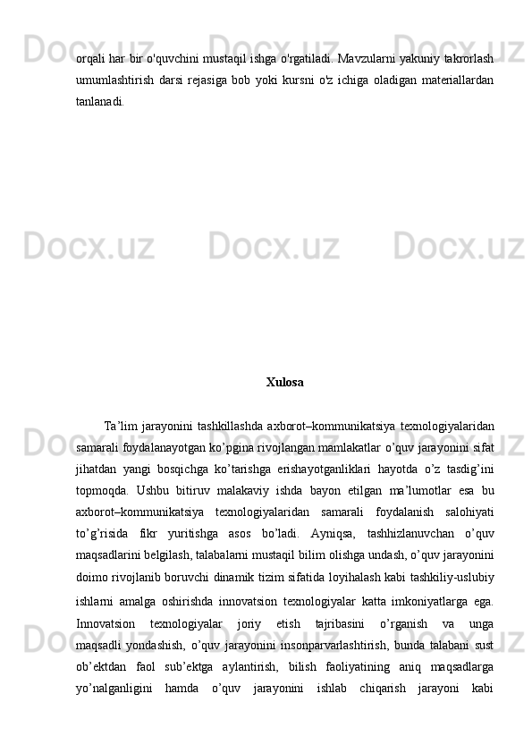 orqali har bir o'quvchini mustaqil ishga o'rgatiladi. Mavzularni yakuniy takrorlash
umumlashtirish   darsi   rejasiga   bob   yoki   kursni   o'z   ichiga   oladigan   materiallardan
tanlanadi.
Xulosa
Ta’lim   jarayonini   tashkillashda   axborot–kommunikatsiya   texnologiyalaridan
samarali foydalanayotgan ko’pgina rivojlangan mamlakatlar   o’quv jarayonini sifat
jihatdan   yangi   bosqichga   ko’tarishga   erishayotganliklari   hayotda   o’z   tasdig’ini
topmoqda.   Ushbu   bitiruv   malakaviy   ishda   bayon   etilgan   ma’lumotlar   esa   bu
axborot–kommunikatsiya   texnologiyalaridan   samarali   foydalanish   salohiyati
to’g’risida   fikr   yuritishga   asos   bo’ladi.   Ayniqsa,   tashhizlanuvchan   o’quv
maqsadlarini belgilash, talabalarni mustaqil bilim   olishga undash, o’quv jarayonini
doimo rivojlanib boruvchi dinamik tizim sifatida   loyihalash kabi tashkiliy-uslubiy
ishlarni   amalga   oshirishda   innovatsion   texnologiyalar   katta   imkoniyatlarga   ega.
Innovatsion   texnologiyalar   joriy   etish   tajribasini   o’rganish   va   unga
maqsadli   yondashish,   o’quv   jarayonini   insonparvarlashtirish,   bunda   talabani   sust
ob’ektdan   faol   sub’ektga   aylantirish,   bilish   faoliyatining   aniq   maqsadlarga
yo’nalganligini   hamda   o’quv   jarayonini   ishlab   chiqarish   jarayoni   kabi 