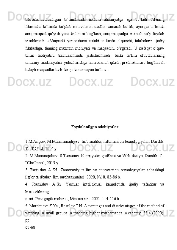 takrorlanuvchanligini   ta’minlashda   muhim   ahamiyatga   ega   bo’ladi.   Mening
fikrimcha   ta’limda   ko’plab   innovatsion   usullar   samarali   bo’lib,   ayniqsa   ta’limda
aniq maqsad qo’yish yoki fanlararo bog’lash, aniq maqsadga   erishish ko’p foydali
xisoblanadi.   «Maqsadli   yondashuv»   uslubi   ta’limda   o’quvchi,   talabalarni   ijodiy
fikrlashga,   fanning   mazmun   mohiyati   va   maqsadini   o’rgatadi.   U   nafaqat   o’quv-
bilim   faoliyatini   tizimlashtiradi,   jadallashtiradi,   balki   ta’lim   oluvchilarning
umumiy madaniyatini  yuksaltirishga ham xizmat  qiladi,   predmetlararo bog’lanish
tufayli maqsadlar turli darajada namoyon bo’ladi.
Foydalanilgan adabiyotlar
1.M.Aripov, M.Muhammadiyev. Informatika, informasion texnologiyalar.   Darslik.
T.: TDYuI, 2004 y.
2. M.Mamarajabov, S.Tursunov. Kompyuter grafikasi va Web-dizayn. Darslik. T.:
“Cho‘lpon”, 2013 y.
3.   Rashidov   A.SH.   Zamonaviy   ta’lim   va   innovatsion   texnologiyalar   sohasidagi
ilg‘or tajribalar. Ilm sarchashmalari. 2020, №10, 83-86 b.
4.   Rashidov   A.Sh.   Yoshlar   intellektual   kamolotida   ijodiy   tafakkur   va
kreativlikning
o’rni. Pedagogik mahorat, Maxsus son. 2021. 114-116 b.
5.   Mardanova F.Ya., Rasulov T.H. Advantages and disadvantages of the method of
working   in  small   groups   in  teaching   higher   mathematics.   Academy.   55:4   (2020),
pp.
65-68 