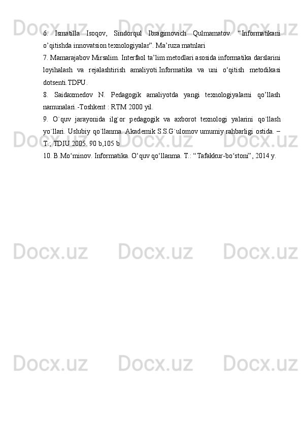 6.   Ismatilla   Isoqov,   Sindorqul   Ibragimovich   Qulmamatov.   “Informatikani
o’qitishda innovatsion texnologiyalar”. Ma’ruza matnlari
7. Mamarajabov Mirsalim. Interfaol ta’lim metodlari asosida informatika   darslarini
loyihalash   va   rejalashtirish   amaliyoti.Informatika   va   uni   o‘qitish   metodikasi
dotsenti.TDPU.
8.   Saidaxmedov   N.   Pedagogik   amaliyotda   yangi   texnologiyalarni   qo’llash
namunalari.-Toshkent : RTM 2000 yil.
9.   O`quv   jarayonida   ilg`or   p е dagogik   va   a х borot   t ех nologi   yalarini   qo`llash
yo`llari. Uslubiy qo`llanma. Akad е mik S.S.G`ulomov umumiy rahbarligi   ostida. −
T.; TDIU 2005. 90 b,105 b
10.  B.Mo minov. Informatika. O‘quv qo‘llanma. ʻ T.: “Tafakkur-bo stoni”, 2014 y.	ʻ   